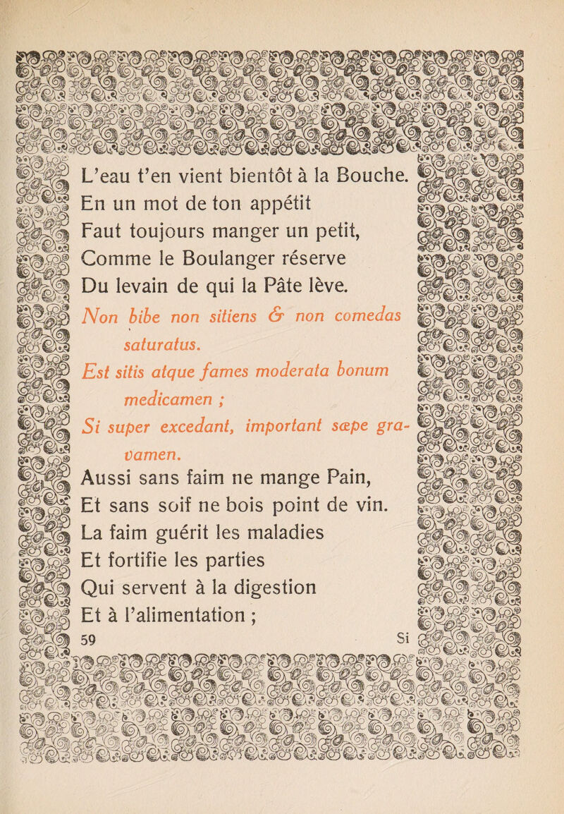 L’eau t’en vient bientot a la Bouche. |||fP En un mot de ton appetit Faut toujours manger un petit, Comme le Boulanger reserve Du levain de qui la Pate leve. Non bibe non sitiens & non comedos saturates. Est sitis atque fames moderate bonum medicamen ; Si super excedant, important scepe gra¬ vamen. Aussi sans faim tie mange Pain, Et sans soif ne bois point de vin. La faim guerit les maladies Et fortifie les parties Qui servent a la digestion Et a 1’alimentation ;