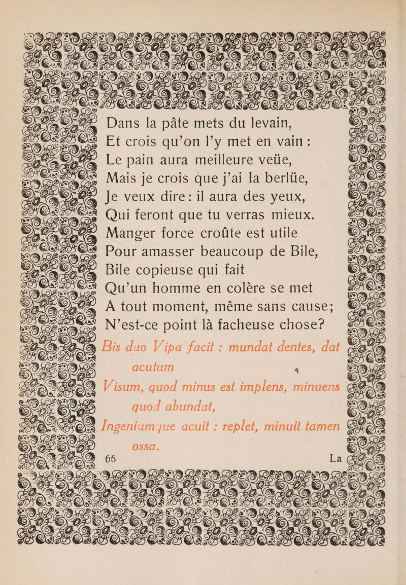 || Dans la pate mets du levain, ^ Et crois qu’on l’y met en vain : Le pain aura meilleure veiie, Mais je crois que j’ai la berlue, Je veux dire: il aura des yeux, Qui feront que tu verras mieux. Manger force croute est utile Pour amasser beaucoup de Bile, Bile copieuse qui fait Qu’un homme en colere se met A tout moment, meme sans cause; N’est-ce point la facheuse chose? Bis duo Vipa facit : mundat dentes, dat acutum * Visum, quod minus est implens, minuens quod abundat, Ingenium jue acuit : replet, minuit tamen