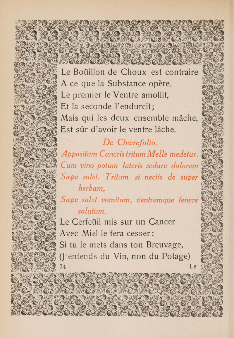 Le Bouillon de Choux est contraire A ce que la Substance opere. Le premier le Ventre amollit, Et la seconde l’endurcit; Mais qui les deux ensemble mache, Est sur d’avoir le ventre lache. De Chccrefolio. Appositum Cancris tritum Melle medetur. Cum vino potum lateris sedare dolorem ScEpe solet. Tritam si nectis de super herbam, S&pe solet vomitum, ventremque tenere solutum. Le Cerfeuil mis sur un Cancer Avec Miel le fera cesser: Si tu le mets dans ton Breuvage, (J'entends du Vin, non du Potage) ill