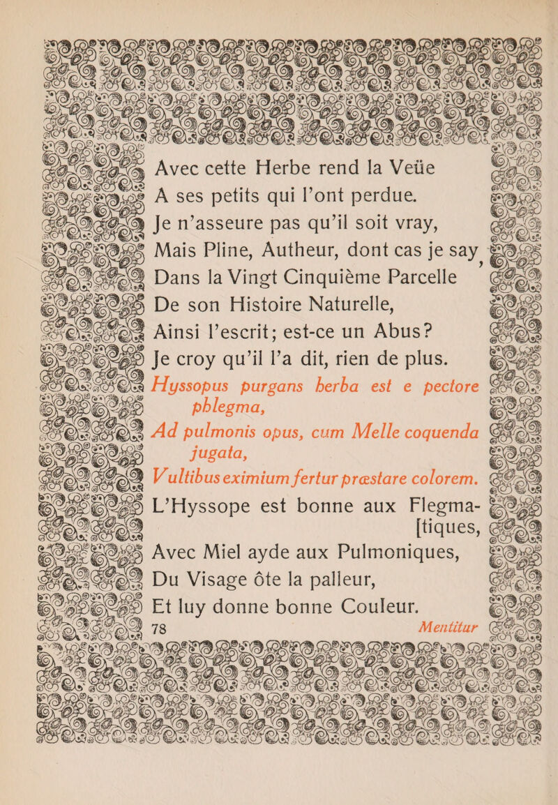 Avec cette Herbe rend la Veiie A ses petits qui Font perdue. Je n’asseure pas qu’il soit vray, Mais Pline, Autheur, dont cas je say Dans la Vingt Cinquieme Parcelle De son Histoire Naturelle, Ainsi l’escrit; est-ce un Abus? Je croy qu’il l’a dit, rien de plus. Hyssopus purgans herba est e pectore phlegma, Ad pulmonis opus, cum Melle coquenda jugata, Vultibus eximium fertur prastare colorem. L’Hyssope est bonne aux Flegma- [tiques, Avec Miel ayde aux Pulmoniques, Du Visage ote la palleur, Et luy donne bonne Couleur. SHI78 Mentitur