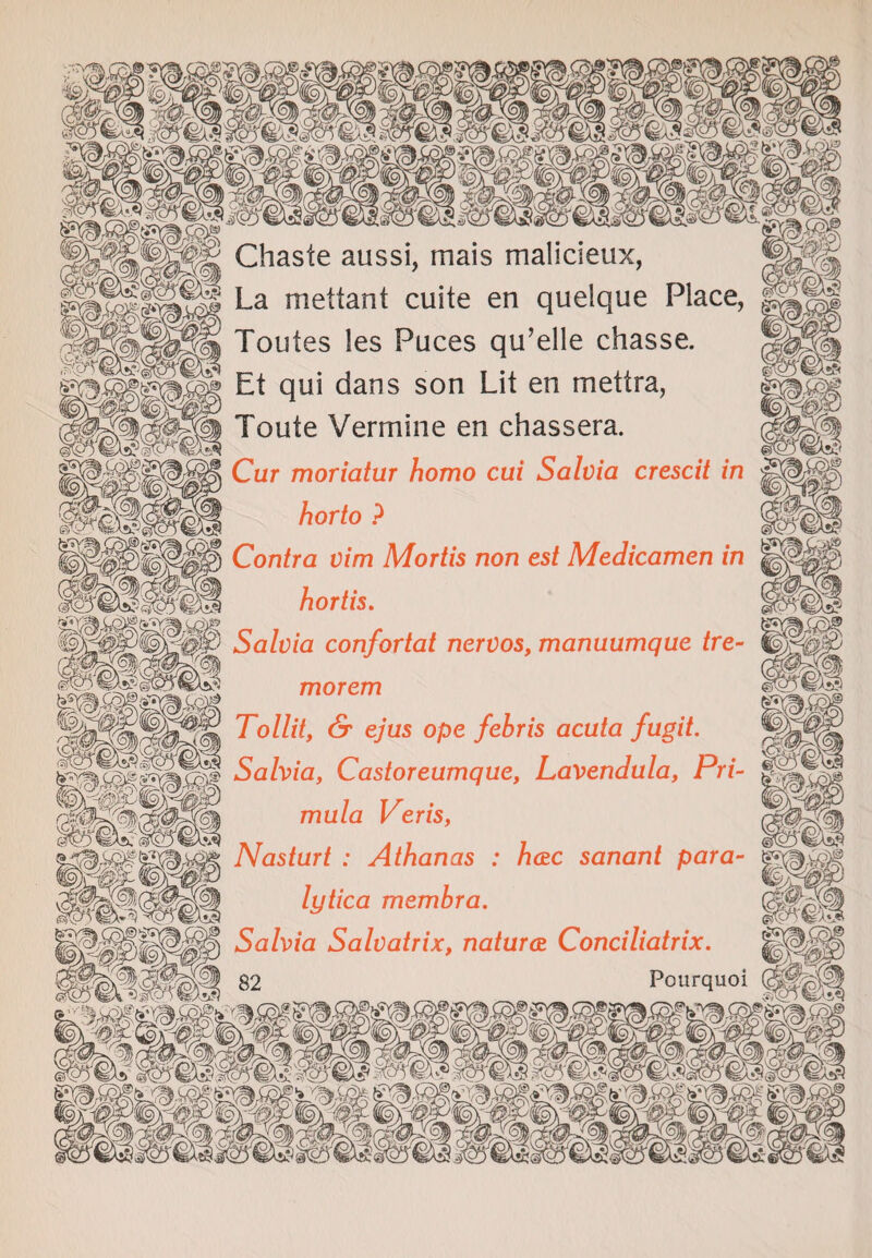 Chaste aussi, mais malicieux, SSfll La mettant cuite en quelque Place, Toutes les Puces qu’elle chasse. Et qui dans son Lit en mettra, Toute Vermine en chassera. horto ? Contra vim Mortis non est Medicamen in hortis. Salvia confortat nervos, manuumque tre- m morem Tollit, & ejus ope febris acuta fugit. Salvia, Castoreumque, Lavendula, Pri- iv- muta Veris, iAfAl _ . . . , <g