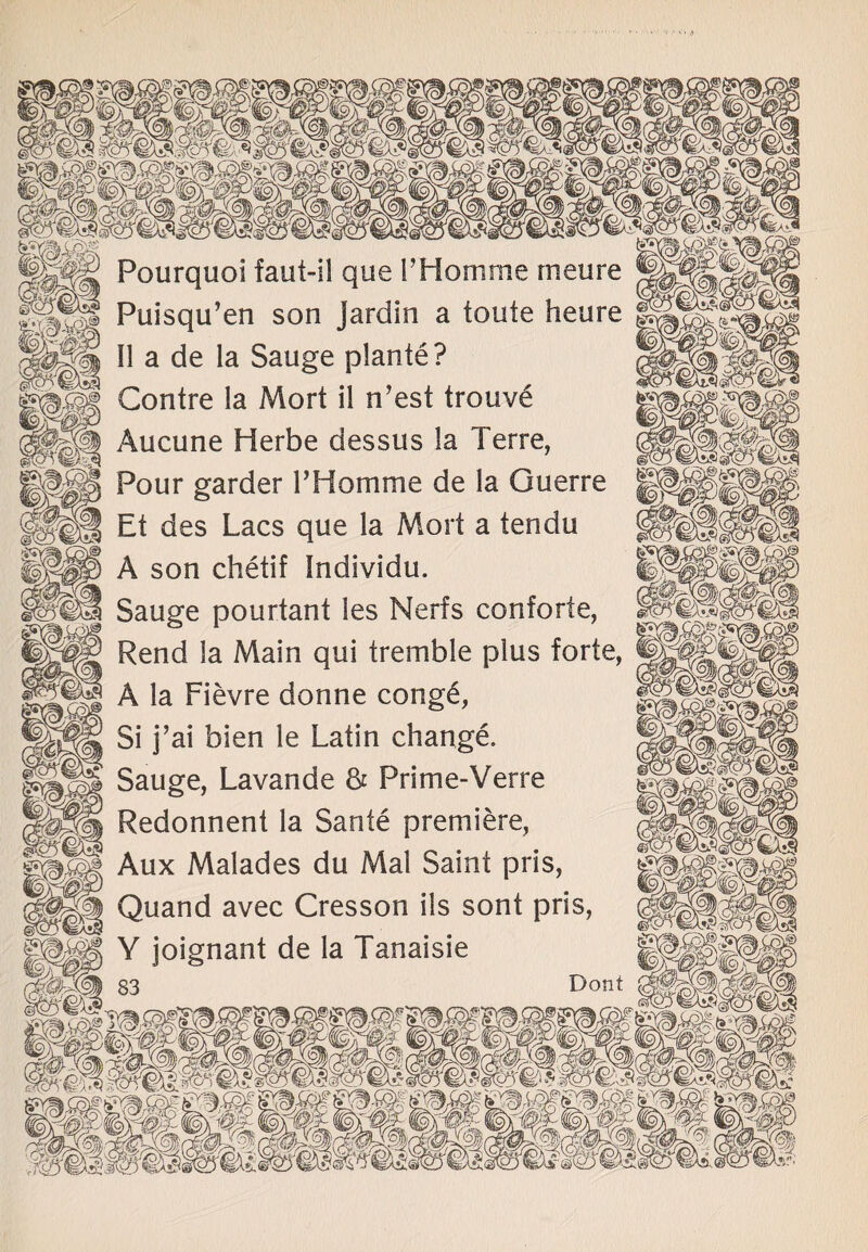 Pourquoi faut-i! que F Homme rneure | Puisqu’en son Jardin a toute heure II a de la Sauge plante? Contre la Mort il n’est trouv£ Aucune Herbe dessus la Terre, Pour garder FHomme de la Guerre Et des Lacs que la Mort a tendu A son chetif Individu. Sauge pourtant les Nerfs conforte, Rend la Main qui tremble plus forte, A la Fievre donne cong£, Si j’ai bien le Latin change. Sauge, Lavande & Prime-Verre Redonnent la Sante premiere, Aux Malades du Mai Saint pris, Quand avec Cresson ils sont pris, Y joignant de la Tanaisie