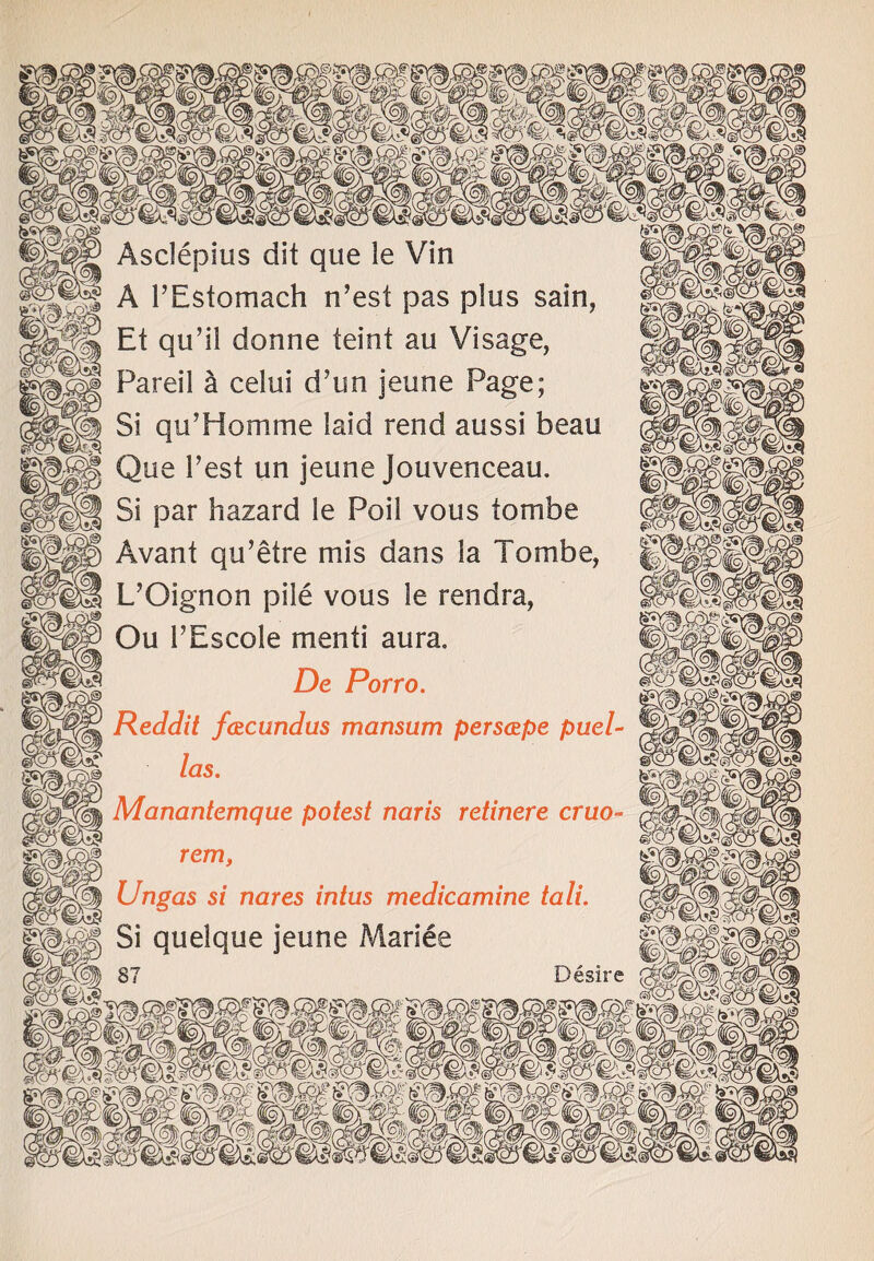 Asclepius dit que le Vin | A l’Estomach n’est pas plus sain, Et qu’il donne teint au Visage,  Pareil a celui d’un jeune Page; Si qu’Homme laid rend aussi beau Que Test un jeune Jouvenceau. Si par hazard le Poil vous tombe Avant qu’etre mis dans la Tombe, L’Oignon pile vous le rendra, Ou 1’Escole menti aura. De Porro. Reddit fazcundus mansum perscepe pael¬ las. Manantemque potest naris retinere cruo- rem, Ungas si nares intus medicamine tali. I Si quelque jeune Mariee fjsv^ Cq\©