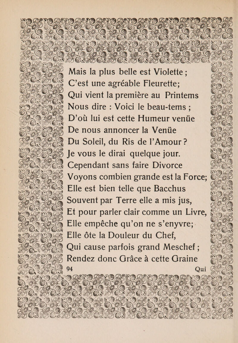 Mais la plus belle est Violette; C’est une agreable Fleurette; Qui vient la premiere au Printems Nous dire : Void le beau-terns ; D’ou Iui est cette Humeur venue De nous annoncer la Venue iMSmiM Du Soleil, du Ris de F Amour? Je vous le dirai quelque jour. 53SSI Cependant sans faire Divorce Voyons combien grande est la Force; EHe est bien telle que Bacchus Souvent par Terre elle a mis jus, Et pour parler clair comme un Livre, Elle empeche qu’on ne s’enyvre; Elle ote la Douleur du Chef, |H Qui cause parfois grand Meschef; m Rendez done Grace a cette Graine ........ w&m-. m