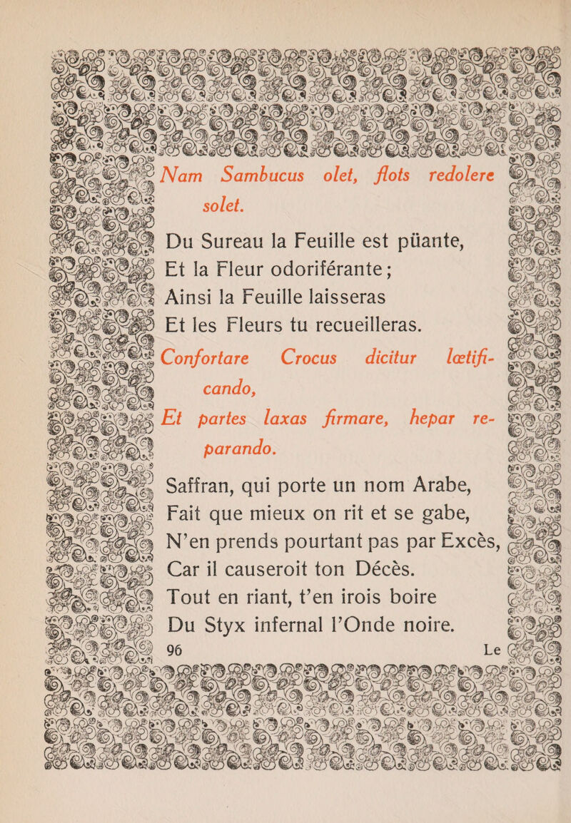 NQTn Sambucus olet, flots redolere sold. | Du Sureau la Feuille est piiante, Et ia Fleur odoriferante; Ainsi la Feuille laisseras Et les Fleurs tu recueilleras. Confortare Crocus dicitur Icetifi- cando, |p|gg Et partes laxas firmare, hepar re- parando. Saffran, qui porte un nom Arabe, || Fait que mieux on rit et se gabe, g N’en prends pourtant pas par Exces, SSJffi Car il causeroit ton Deces. m | Tout en riant, fen irois boire Du Styx infernal FOnde noire. i®