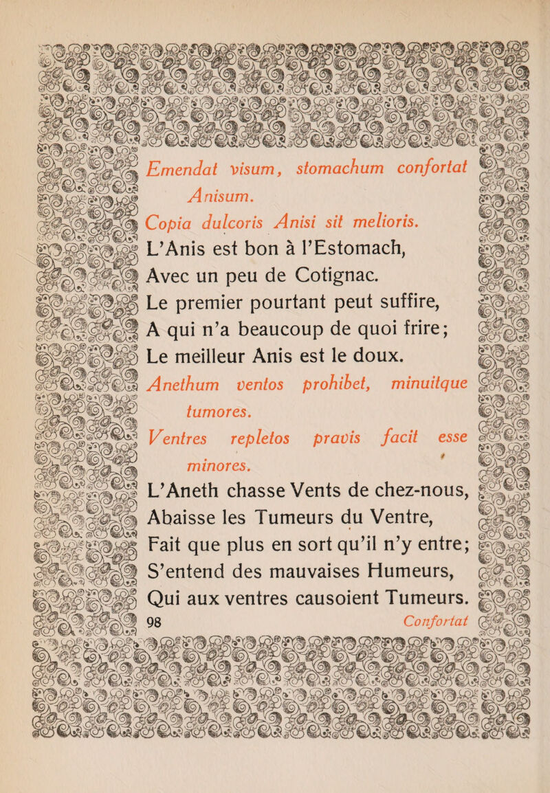 Emendat visum, stomachum confortat Anisum. Copia dulcoris Anisi sit melioris. L’Anis est bon a l’Estomach, Avec un peu de Cotignac. Le premier pourtant peut suffire, 'S&wB A qui n’a beaucoup de quoi frire; Anethum ventos prohibet, minuitque tumor es. Centres repletos pravis facit esse . * mtnores. L’Aneth chasse Vents de chez-nous, Abaisse les Tumeurs du Ventre, Fait que plus en sort qu’il n’y entre; S’enterid des mauvaises Humeurs, Qui aux ventres causoient Tumeurs. 98 Confortat -A > v_ y 1 '-r - ^srv v y- wiv- y wv-. _/