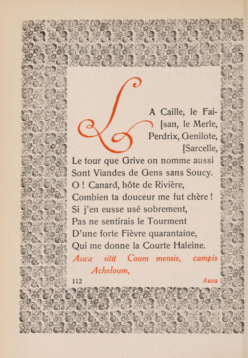 / A Caille, le Fai- ffi (\J tsan> le Merle> IpJ Cy | Perdrix, Genilote, ||| >-^ [Sarcelle, Wi) Le tour que Grive on nomme aussi SI Sont Viandes de Gens sans Soucy. '^0 O ! Canard, hote de Riviere, Combien ta douceur me fut chere ! gg Si j’en eusse use sobrement, i Pas ne sentirais le Tourment i|||| D’une forte Fievre quarantaine, Ms Qui me donne ia Courte Haleine. MM Auca sitit Coum mensis, campis KB?) Acheloum,