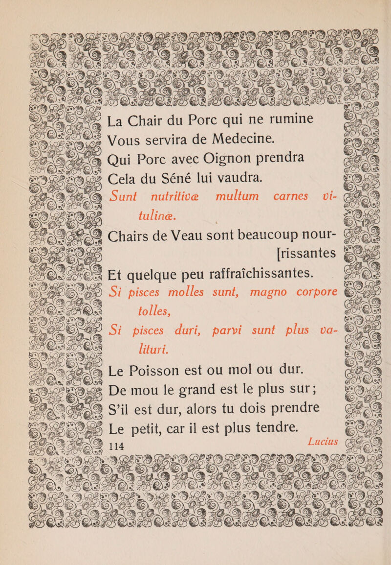 Vous servira de Medecine. Qui Pore avec Oignon prendra Cela du Sene lui vaudra. Sunt nutritive multum carnes vi~ tulince. | Chairs de Veau sont beaucoup nour- ggf| | [rissantes Et quelque peu raffraichissantes. 5 Si pisces molles sunt, magno corpore tolles, @ Si pisces duri, parvi sunt plus va- lituri. ™ Le Poisson est ou mol ou dur. :k De mou le grand est le plus sur; S’il est dur, alors tu dois prendre g|