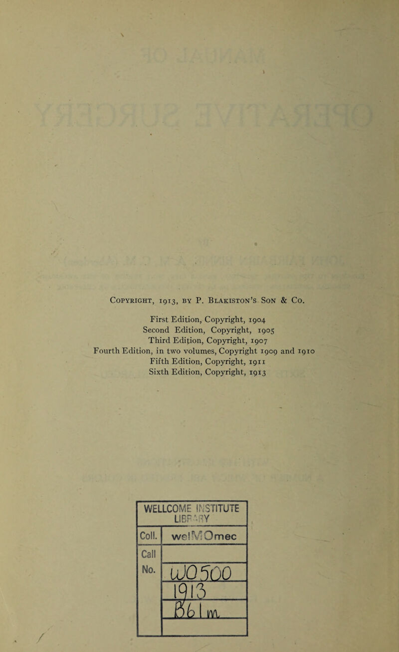 Copyright, 1913, by P. Blakiston’s Son & Co. First Edition, Copyright, 1904 Second Edition, Copyright, 1905 Third Edition, Copyright, 1907 Fourth Edition, in two volumes, Copyright 1909 and 1910 Fifth Edition, Copyright, 1911 Sixth Edition, Copyright, 1913 WELLCOME INSTITUTE LIBRARY Coll. welN'Omec Call No. 100500 1913 Bb m.