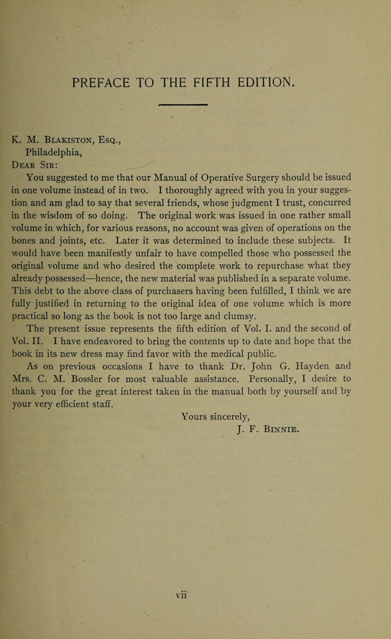 K. M. Blakiston, Esq., Philadelphia, Dear Sir: You suggested to me that our Manual of Operative Surgery should be issued in one volume instead of in two. I thoroughly agreed with you in your sugges¬ tion and am glad to say that several friends, whose judgment I trust, concurred in the wisdom of so doing. The original work was issued in one rather small volume in which, for various reasons, no account was given of operations on the bones and joints, etc. Later it was determined to include these subjects. It would have been manifestly unfair to have compelled those who possessed the original volume and who desired the complete work to repurchase what they already possessed—hence, the new material was published in a separate volume. This debt to the above class of purchasers having been fulfilled, I think we are fully justified in returning to the original idea of one volume which is more practical so long as the book is not too large and clumsy. The present issue represents the fifth edition of Vol. I. and the second of Vol. II. I have endeavored to bring the contents up to date and hope that the book in its new dress may find favor with the medical public. As on previous occasions I have to thank Dr. John G. Hayden and Mrs. C. M. Bossier for most valuable assistance. Personally, I desire to thank you for the great interest taken in the manual both by yourself and by your very efficient staff. Yours sincerely, J. F. Binnie.