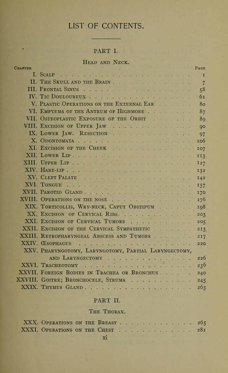 LIST OF CONTENTS PART I. Head and Neck. Chapter Page I. Scalp. i II. The Skull and the Brain. 7 III. Frontal Sinus. 58 IV. Tic Douloureux .. 61 V. Plastic Operations on the External Ear. 80 VI. Empyema of the Antrum of Highmore. 87 VII. Osteoplastic Exposure of the Orbit . 89 VIII. Excision of Upper Jaw. 90 IX. Lower Jaw. Resection. 97 X. Odontomata. 106 XI. Excision of the Cheek.107 XII. Lower Lip. 113 XIII. Upper Lip.127 XIV. Hare-lip. 132 XV. Cleft Palate . 142 XVI. Tongue. 157 XVII. Parotid Gland. 170 XVIII. Operations on the nose. 176 XIX. Torticollis, Wry-neck, Caput Obstipum. 198 XX. Excision of Cervical Ribs. 203 XXI. Excision of Cervical Tumors.205 XXII. Excision of the Cervical Sympathetic.213 XXIII. Retropharyngeal Abscess and Tumors.217 XXIV. (Esophagus .220 XXV. Pharyngotomy, Laryngotomy, Partial Laryngectomy, and Laryngectomy.226 XXVI. Tracheotomy. 236 XXVII. Foreign Bodies in Trachea or Bronchus.240 XXVIII. Goitre; Bronchocele, Struma.245 XXIX. Thymus Gland.263 PART II. The Thorax. XXX. Operations on the Breast.265 XXXI. Operations on the Chest.281