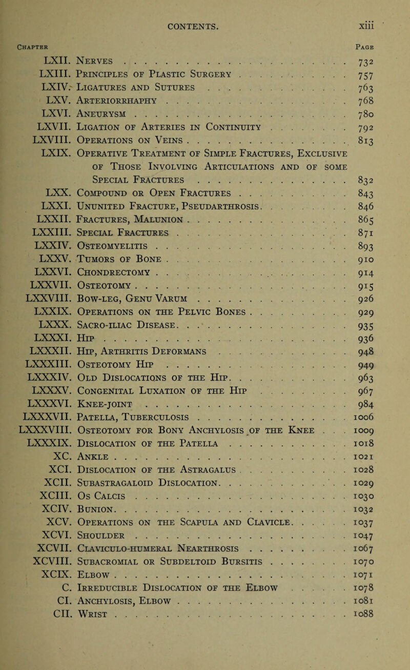 Chapter Page LXII. Nerves.732 LXIII. Principles of Plastic Surgery.757 LXIV7 Ligatures and Sutures.763 LXV. Arteriorrhaphy.768 LXVI. Aneurysm.780 LXVII. Ligation of Arteries in Continuity.792 LXVIII. Operations on Veins.813 LXIX. Operative Treatment of Simple Fractures, Exclusive of Those Involving Articulations and of some Special Fractures .832 LXX. Compound or Open Fractures.843 LXXI. Ununited Fracture, Pseudarthrosis.846 LXXII. Fractures, Malunion.865 LXXIII. Special Fractures.. . 871 LXXIV. Osteomyelitis.893 LXXV. Tumors of Bone.910 LXXVI. Chondrectomy. 914 LXXVII. Osteotomy.915 LXXVIII. Bow-leg, Genu Varum.926 LXXIX. Operations on the Pelvic Bones.929 LXXX. Sacro-iliac Disease.935 LXXXI. Hip.936 LXXXII. Hip, Arthritis Deformans.948 LXXXIII. Osteotomy Hip.949 LXXXIV. Old Dislocations of the Hip.963 LXXXV. Congenital Luxation of the Hip .967 LXXXVI. Knee-joint .984 LXXXVII. Patella, Tuberculosis.1006 LXXXVIII. Osteotomy for Bony Anchylosis of the Knee . . . 1009 LXXXIX. Dislocation of the Patella.1018 XC. Ankle..1021 XCI. Dislocation of the Astragalus.1028 XCII. SUBASTRAGALOID DISLOCATION.. . IO29 XCIII. Os Calcis.1030 XCIV. Bunion.1032 XCV. Operations on the Scapula and Clavicle.1037 XCVI. Shoulder.1047 XCVII. Claviculo-humeral Nearthrosis.1067 XCVIII. Subacromial or Subdeltoid Bursitis.1070 XCIX. Elbow.1071 C. Irreducible Dislocation of the Elbow .1078 CI. Anchylosis, Elbow.1081 CII. Wrist.1088