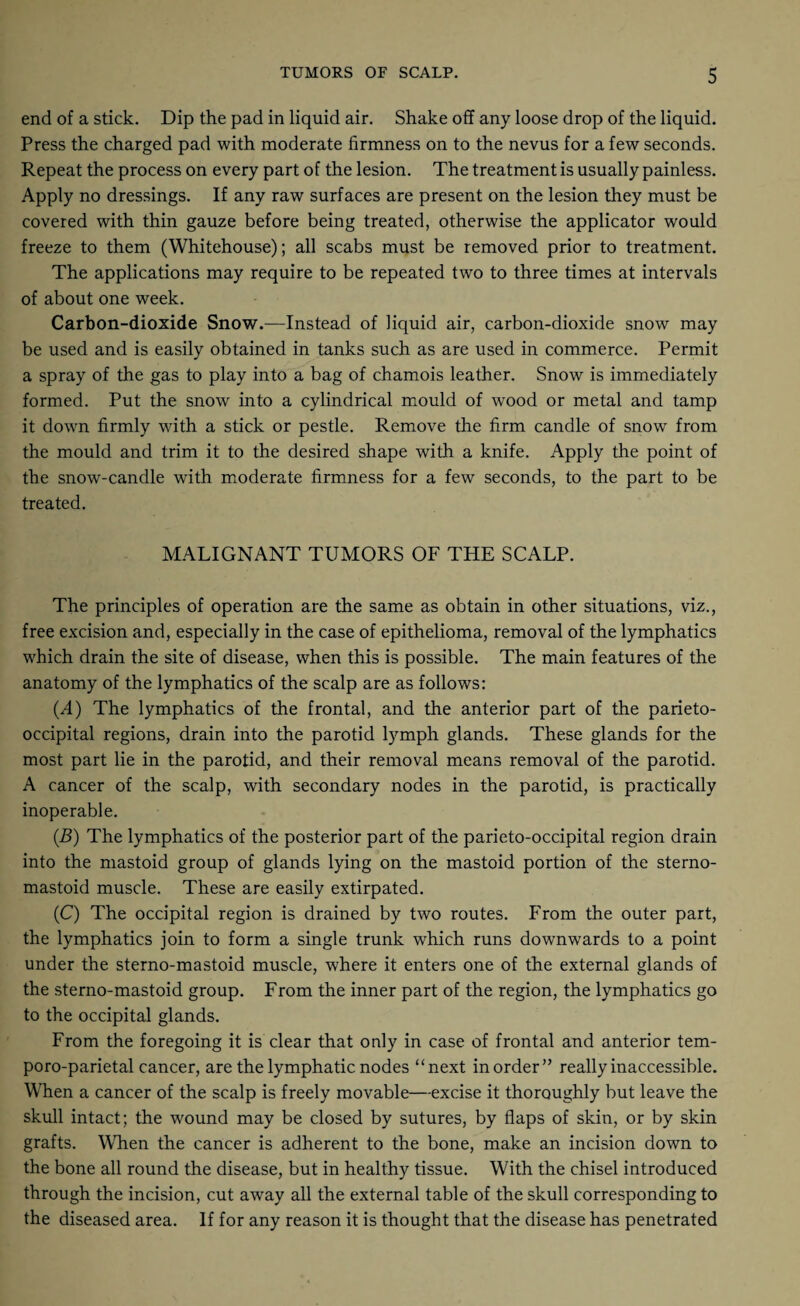 end of a stick. Dip the pad in liquid air. Shake off any loose drop of the liquid. Press the charged pad with moderate firmness on to the nevus for a few seconds. Repeat the process on every part of the lesion. The treatment is usually painless. Apply no dressings. If any raw surfaces are present on the lesion they must be covered with thin gauze before being treated, otherwise the applicator would freeze to them (Whitehouse); all scabs must be removed prior to treatment. The applications may require to be repeated two to three times at intervals of about one week. Carbon-dioxide Snow.—Instead of liquid air, carbon-dioxide snow may be used and is easily obtained in tanks such as are used in commerce. Permit a spray of the gas to play into a bag of chamois leather. Snow is immediately formed. Put the snow into a cylindrical mould of wood or metal and tamp it down firmly with a stick or pestle. Remove the firm candle of snow from the mould and trim it to the desired shape with a knife. Apply the point of the snow-candle with moderate firmness for a few seconds, to the part to be treated. MALIGNANT TUMORS OF THE SCALP. The principles of operation are the same as obtain in other situations, viz., free excision and, especially in the case of epithelioma, removal of the lymphatics which drain the site of disease, when this is possible. The main features of the anatomy of the lymphatics of the scalp are as follows: (A) The lymphatics of the frontal, and the anterior part of the parieto¬ occipital regions, drain into the parotid lymph glands. These glands for the most part lie in the parotid, and their removal means removal of the parotid. A cancer of the scalp, with secondary nodes in the parotid, is practically inoperable. (.B) The lymphatics of the posterior part of the parieto-occipital region drain into the mastoid group of glands lying on the mastoid portion of the sterno- mastoid muscle. These are easily extirpated. (C) The occipital region is drained by two routes. From the outer part, the lymphatics join to form a single trunk which runs downwards to a point under the sterno-mastoid muscle, where it enters one of the external glands of the sterno-mastoid group. From the inner part of the region, the lymphatics go to the occipital glands. From the foregoing it is clear that only in case of frontal and anterior tem- poro-parietal cancer, are the lymphatic nodes “next in order” really inaccessible. When a cancer of the scalp is freely movable—excise it thoroughly but leave the skull intact; the wound may be closed by sutures, by flaps of skin, or by skin grafts. When the cancer is adherent to the bone, make an incision down to the bone all round the disease, but in healthy tissue. With the chisel introduced through the incision, cut away all the external table of the skull corresponding to the diseased area. If for any reason it is thought that the disease has penetrated