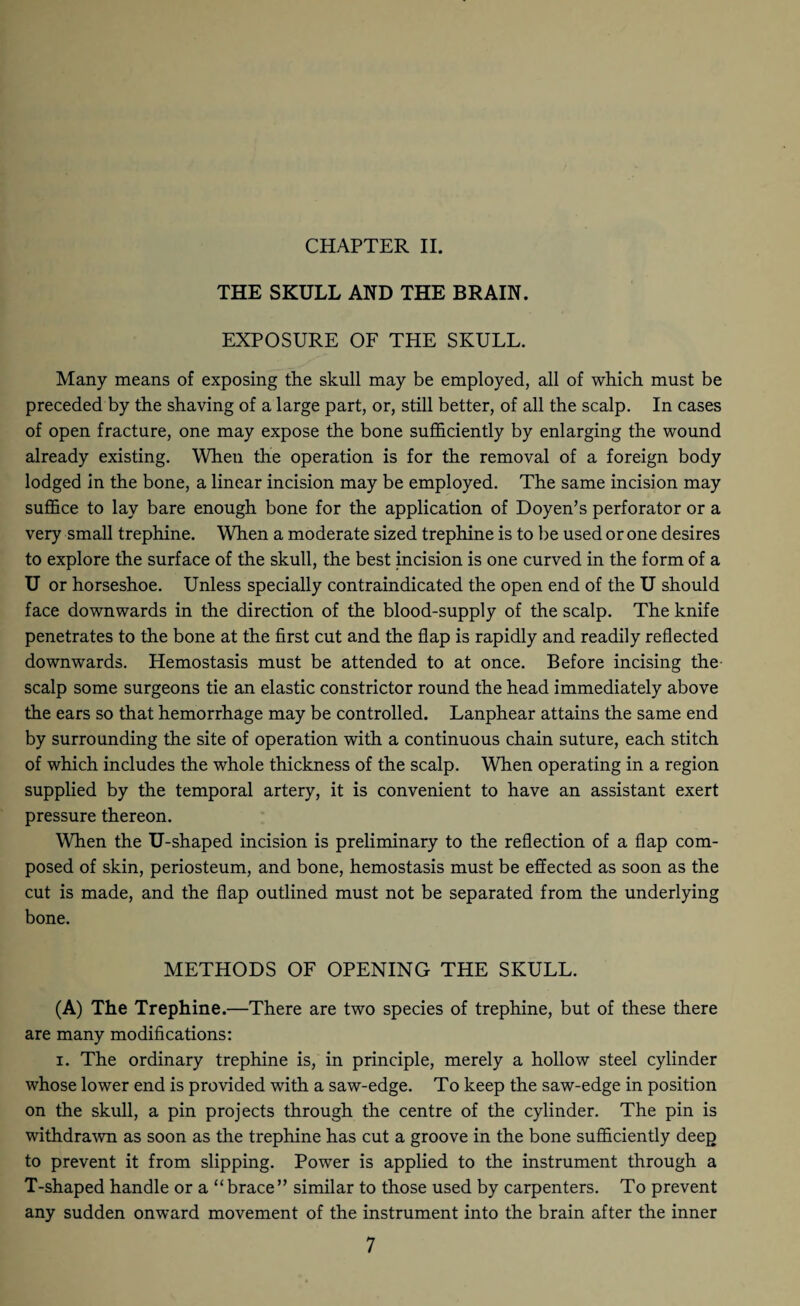 CHAPTER II. THE SKULL AND THE BRAIN. EXPOSURE OF THE SKULL. Many means of exposing the skull may be employed, all of which must be preceded by the shaving of a large part, or, still better, of all the scalp. In cases of open fracture, one may expose the bone sufficiently by enlarging the wound already existing. When the operation is for the removal of a foreign body lodged in the bone, a linear incision may be employed. The same incision may suffice to lay bare enough bone for the application of Doyen’s perforator or a very small trephine. When a moderate sized trephine is to be used or one desires to explore the surface of the skull, the best incision is one curved in the form of a U or horseshoe. Unless specially contraindicated the open end of the U should face downwards in the direction of the blood-supply of the scalp. The knife penetrates to the bone at the first cut and the flap is rapidly and readily reflected downwards. Hemostasis must be attended to at once. Before incising the scalp some surgeons tie an elastic constrictor round the head immediately above the ears so that hemorrhage may be controlled. Lanphear attains the same end by surrounding the site of operation with a continuous chain suture, each stitch of which includes the whole thickness of the scalp. When operating in a region supplied by the temporal artery, it is convenient to have an assistant exert pressure thereon. When the U-shaped incision is preliminary to the reflection of a flap com¬ posed of skin, periosteum, and bone, hemostasis must be effected as soon as the cut is made, and the flap outlined must not be separated from the underlying bone. METHODS OF OPENING THE SKULL. (A) The Trephine.—There are two species of trephine, but of these there are many modifications: i. The ordinary trephine is, in principle, merely a hollow steel cylinder whose lower end is provided with a saw-edge. To keep the saw-edge in position on the skull, a pin projects through the centre of the cylinder. The pin is withdrawn as soon as the trephine has cut a groove in the bone sufficiently deep to prevent it from slipping. Power is applied to the instrument through a T-shaped handle or a “brace” similar to those used by carpenters. To prevent any sudden onward movement of the instrument into the brain after the inner