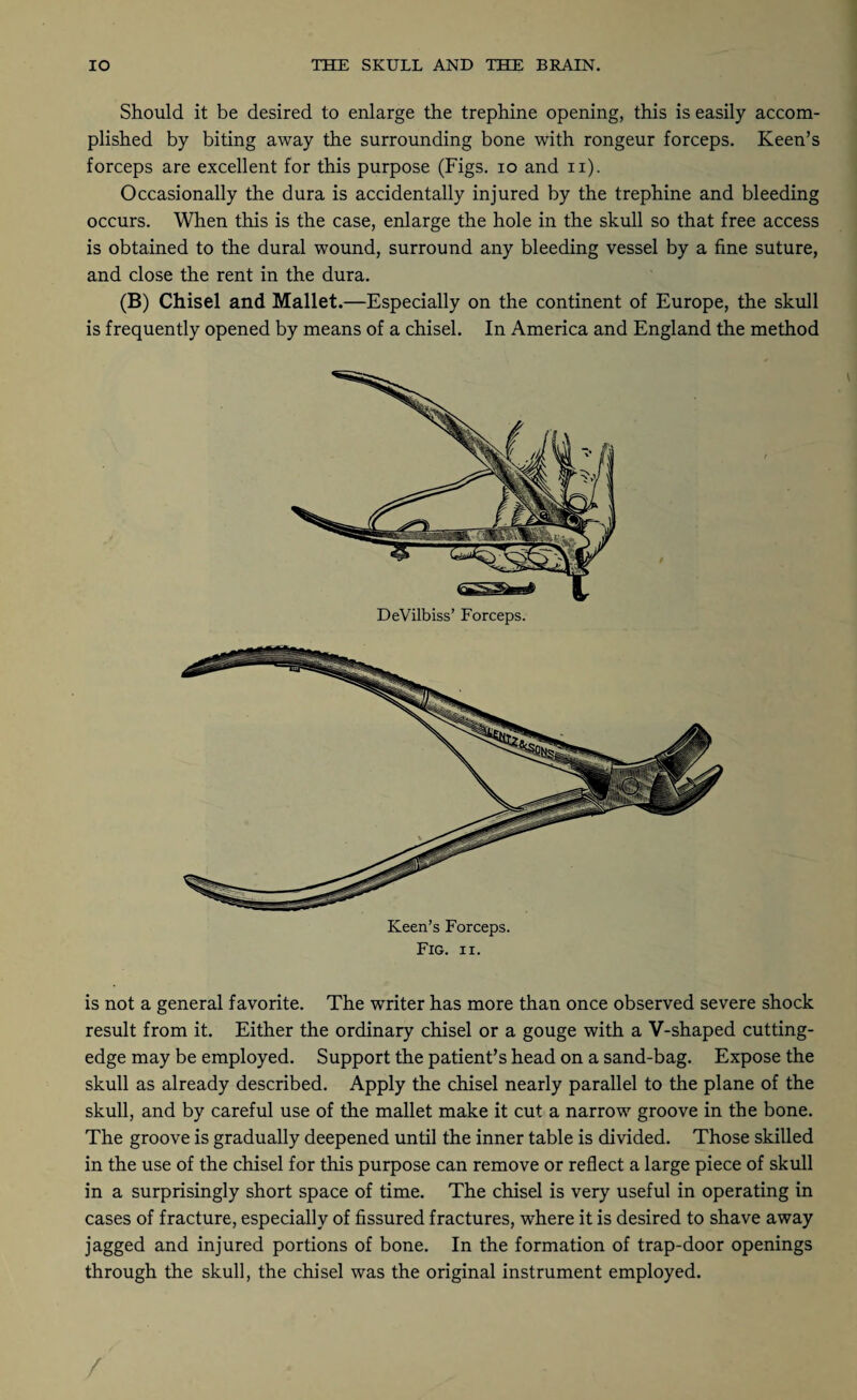 Should it be desired to enlarge the trephine opening, this is easily accom¬ plished by biting away the surrounding bone with rongeur forceps. Keen’s forceps are excellent for this purpose (Figs, io and n). Occasionally the dura is accidentally injured by the trephine and bleeding occurs. When this is the case, enlarge the hole in the skull so that free access is obtained to the dural wound, surround any bleeding vessel by a fine suture, and close the rent in the dura. (B) Chisel and Mallet.—Especially on the continent of Europe, the skull is frequently opened by means of a chisel. In America and England the method DeVilbiss’ Forceps. Fig. ii. is not a general favorite. The writer has more than once observed severe shock result from it. Either the ordinary chisel or a gouge with a V-shaped cutting- edge may be employed. Support the patient’s head on a sand-bag. Expose the skull as already described. Apply the chisel nearly parallel to the plane of the skull, and by careful use of the mallet make it cut a narrow groove in the bone. The groove is gradually deepened until the inner table is divided. Those skilled in the use of the chisel for this purpose can remove or reflect a large piece of skull in a surprisingly short space of time. The chisel is very useful in operating in cases of fracture, especially of fissured fractures, where it is desired to shave away jagged and injured portions of bone. In the formation of trap-door openings through the skull, the chisel was the original instrument employed. /