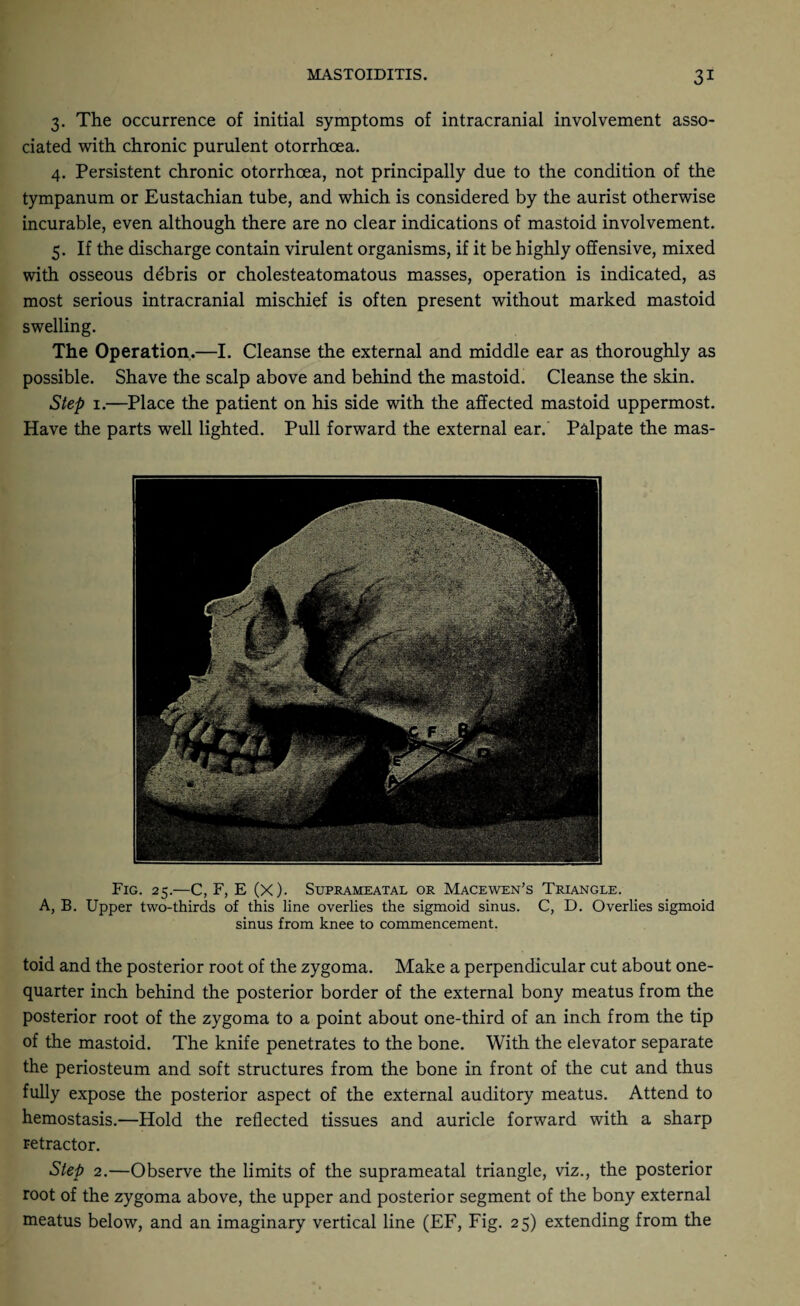 3. The occurrence of initial symptoms of intracranial involvement asso¬ ciated with chronic purulent otorrhoea. 4. Persistent chronic otorrhoea, not principally due to the condition of the tympanum or Eustachian tube, and which is considered by the aurist otherwise incurable, even although there are no clear indications of mastoid involvement. 5. If the discharge contain virulent organisms, if it be highly offensive, mixed with osseous debris or cholesteatomatous masses, operation is indicated, as most serious intracranial mischief is often present without marked mastoid swelling. The Operation.—I. Cleanse the external and middle ear as thoroughly as possible. Shave the scalp above and behind the mastoid. Cleanse the skin. Step 1.—Place the patient on his side with the affected mastoid uppermost. Have the parts well lighted. Pull forward the external ear. Palpate the mas- FlG. 25.—C, F, E (x). SlJPRAMEATAL OR MACEWEN’S TRIANGLE. A, B. Upper two-thirds of this line overlies the sigmoid sinus. C, D. Overlies sigmoid sinus from knee to commencement. toid and the posterior root of the zygoma. Make a perpendicular cut about one- quarter inch behind the posterior border of the external bony meatus from the posterior root of the zygoma to a point about one-third of an inch from the tip of the mastoid. The knife penetrates to the bone. With the elevator separate the periosteum and soft structures from the bone in front of the cut and thus fully expose the posterior aspect of the external auditory meatus. Attend to hemostasis.—Hold the reflected tissues and auricle forward with a sharp retractor. Step 2.—Observe the limits of the suprameatal triangle, viz., the posterior root of the zygoma above, the upper and posterior segment of the bony external meatus below, and an imaginary vertical line (EF, Fig. 25) extending from the