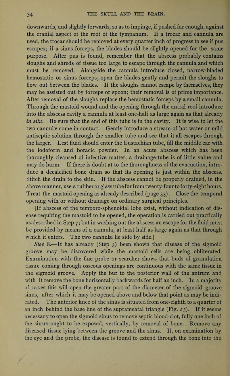 downwards, and slightly forwards, so as to impinge, if pushed far enough, against the cranial aspect of the roof of the tympanum. If a trocar and cannula are used, the trocar should be removed at every quarter inch of progress to see if pus escapes; if a sinus forceps, the blades should be slightly opened for the same purpose. After pus is found, remember that the abscess probably contains sloughs and shreds of tissue too large to escape through the cannula and which must be removed. Alongside the cannula introduce closed, narrow-bladed hemostatic or sinus forceps; open the blades gently and permit the sloughs to flow out between the blades. If the sloughs cannot escape by themselves, they may be assisted out by forceps or spoon; their removal is of prime importance. After removal of the sloughs replace the hemostatic forceps by a small cannula. Through the mastoid wound and the opening through the antral roof introduce into the abscess cavity a cannula at least one-half as large again as that already in situ. Be sure that the end of this tube is in the cavity. It is wise to let the two cannulse come in contact. Gently introduce a stream of hot water or mild antiseptic solution through the smaller tube and see that it all escapes through the larger. Lest fluid should enter the Eustachian tube, fill the middle ear with the iodoform and boracic powder. In an acute abscess which has been thoroughly cleansed of infective matter, a drainage-tube is of little value and may do harm. If there is doubt at to the thoroughness of the evacuation, intro¬ duce a decalcified bone drain so that its opening is just within the abscess. Stitch the drain to the skin. If the abscess cannot be properly drained, in the above manner, use a rubber or glass tube for from twenty-four to forty-eight hours. Treat the mastoid opening as already described (page 33). Close the temporal opening with or without drainage on ordinary surgical principles. [If abscess of the temporo-sphenoidal lobe exist, without indication of dis¬ ease requiring the mastoid to be opened, the operation is carried out practically as described in Step 7; but in washing out the abscess an escape for the fluid must be provided by means of a cannula, at least half as large again as that through which it enters. The two cannulae lie side by side.] Step 8.—It has already (Step 3) been shown that disease of the sigmoid groove may be discovered while the mastoid cells are being obliterated. Examination with the fine probe or searcher shows that buds of granulation tissue coming through osseous openings are continuous with the same tissue in the sigmoid groove. Apply the bur to the posterior wall of the antrum and with it remove the bone horizontally backwards for half an inch. In a majority of cases this will open the greater part of the diameter of the sigmoid groove sinus, after which it may be opened above and below that point as may be indi¬ cated. The anterior knee of the sinus is situated from one-eighth to a quarter of an inch behind the base line of the suprameatal triangle (Fig. 25). If it seems necessary to open the sigmoid sinus to remove septic blood-clot, fully one inch of the sinus ought to be exposed, vertically, by removal of bone. Remove any diseased tissue lying between the groove and the sinus. If, on examination by the eye and the probe, the disease is found to extend through the bone into the