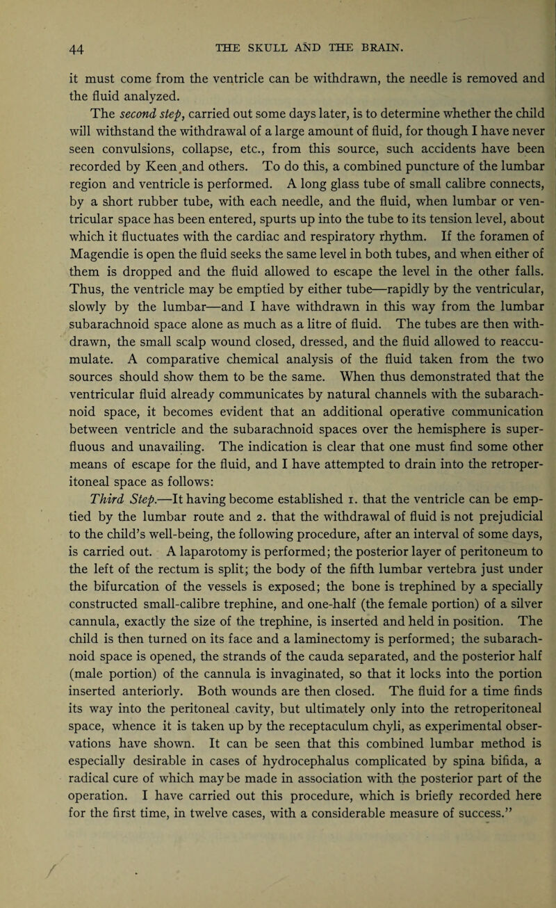 it must come from the ventricle can be withdrawn, the needle is removed and the fluid analyzed. The second step, carried out some days later, is to determine whether the child will withstand the withdrawal of a large amount of fluid, for though I have never seen convulsions, collapse, etc., from this source, such accidents have been recorded by Keen .and others. To do this, a combined puncture of the lumbar region and ventricle is performed. A long glass tube of small calibre connects, by a short rubber tube, with each needle, and the fluid, when lumbar or ven¬ tricular space has been entered, spurts up into the tube to its tension level, about which it fluctuates with the cardiac and respiratory rhythm. If the foramen of Magendie is open the fluid seeks the same level in both tubes, and when either of them is dropped and the fluid allowed to escape the level in the other falls. Thus, the ventricle may be emptied by either tube—rapidly by the ventricular, slowly by the lumbar—and I have withdrawn in this way from the lumbar subarachnoid space alone as much as a litre of fluid. The tubes are then with¬ drawn, the small scalp wound closed, dressed, and the fluid allowed to reaccu¬ mulate. A comparative chemical analysis of the fluid taken from the two sources should show them to be the same. When thus demonstrated that the ventricular fluid already communicates by natural channels with the subarach¬ noid space, it becomes evident that an additional operative communication between ventricle and the subarachnoid spaces over the hemisphere is super¬ fluous and unavailing. The indication is clear that one must find some other means of escape for the fluid, and I have attempted to drain into the retroper¬ itoneal space as follows: Third Step.—It having become established i. that the ventricle can be emp¬ tied by the lumbar route and 2. that the withdrawal of fluid is not prejudicial to the child’s well-being, the following procedure, after an interval of some days, is carried out. A laparotomy is performed; the posterior layer of peritoneum to the left of the rectum is split; the body of the fifth lumbar vertebra just under the bifurcation of the vessels is exposed; the bone is trephined by a specially constructed small-calibre trephine, and one-half (the female portion) of a silver cannula, exactly the size of the trephine, is inserted and held in position. The child is then turned on its face and a laminectomy is performed; the subarach¬ noid space is opened, the strands of the cauda separated, and the posterior half (male portion) of the cannula is invaginated, so that it locks into the portion inserted anteriorly. Both wounds are then closed. The fluid for a time finds its way into the peritoneal cavity, but ultimately only into the retroperitoneal space, whence it is taken up by the receptaculum chyli, as experimental obser¬ vations have shown. It can be seen that this combined lumbar method is especially desirable in cases of hydrocephalus complicated by spina bifida, a radical cure of which may be made in association with the posterior part of the operation. I have carried out this procedure, which is briefly recorded here for the first time, in twelve cases, with a considerable measure of success.”