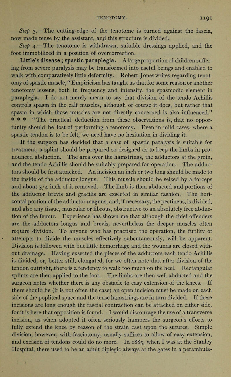 Step 3.—The cutting-edge of the tenotome is turned against the fascia, now made tense by the assistant, aiffi this structure is divided. Step 4.—The tenotome is withdrawn, suitable dressings applied, and the foot immobilized in a position of overcorrection. Little’s disease ; spastic paraplegia. A large proportion of children suffer¬ ing from severe paralysis may be transformed into useful beings and enabled to walk with comparatively little deformity. Robert Jones writes regarding tenot¬ omy of spastic muscle, “ Empiricism has taught us that for some reason or another tenotomy lessens, both in frequency and intensity, the spasmodic element in paraplegia. I do not merely mean to say that division of the tendo Achillis controls spasm in the calf muscles, although of course it does, but rather that spasm in which those muscles are not directly concerned is also influenced.” * * * “The practical deduction from these observations is, that no oppor¬ tunity should be lost of performing a tenotomy. Even in mild cases, where a spastic tendon is to be felt, we need have no hesitation in dividing it. If the surgeon has decided that a case of spastic paralysis is suitable for treatment, a splint should be prepared so designed as to keep the limbs in pro¬ nounced abduction. The area over the hamstrings, the adductors at the groin, and the tendo Achillis should be suitably prepared for operation. The adduc¬ tors should be first attacked. An incision an inch or two long should be made to the inside of the adductor longus. This muscle should be seized by a forceps and about 3/4 inch of it removed. The limb is then abducted and portions of the adductor brevis and gracilis are exsected in similar fashion. The hori¬ zontal portion of the adductor magnus, and, if necessary, the pectineus, is divided, and also any tissue, muscular or fibrous, obstructive to an absolutely free abduc¬ tion of the femur. Experience has shown me that although the chief offenders are the adductors longus and brevis, nevertheless the deeper muscles often require division. To anyone who has practised the operation, the futility of attempts to divide the muscles effectively subcutaneously, will be apparent. Division is followed with but little hemorrhage and the wounds are closed with¬ out drainage. Having exsected the pieces of the adductors each tendo Achillis is divided, or, better still, elongated, for we often note that after division of the tendon outright, There is a tendency to walk too much on the heel. Rectangular splints are then applied to the foot. The limbs are then well abducted and the surgeon notes whether there is any obstacle to easy extension of the knees. If there should be (it is not often the case) an open incision must be made on each side of the popliteal space and the tense hamstrings are in turn divided. If these incisions are long enough the fascial contraction can be attacked on either side, for it is here that opposition is found. I would discourage the use of a transverse incision, as when adopted it often seriously hampers the surgeon’s efforts to fully extend the knee by reason of the strain cast upon the sutures. Simple division, however, with fasciotomy, usually suffices to allow of easy extension, and excision of tendons could do no more. In 1885, when I was at the Stanley Hospital, there used to be an adult diplegic always at the gates in a perambula-