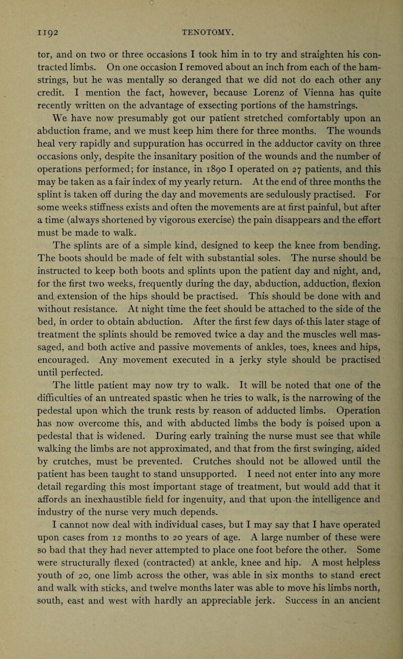 tor, and on two or three occasions I took him in to try and straighten his con¬ tracted limbs. On one occasion I removed about an inch from each of the ham¬ strings, but he was mentally so deranged that we did not do each other any credit. I mention the fact, however, because Lorenz of Vienna has quite recently written on the advantage of exsecting portions of the hamstrings. We have now presumably got our patient stretched comfortably upon an abduction frame, and we must keep him there for three months. The wounds heal very rapidly and suppuration has occurred in the adductor cavity on three occasions only, despite the insanitary position of the wounds and the number of operations performed; for instance, in 1890 I operated on 27 patients, and this may be taken as a fair index of my yearly return. At the end of three months the splint is taken off during the day and movements are sedulously practised. For some weeks stiffness exists and often the movements are at first painful, but after a time (always shortened by vigorous exercise) the pain disappears and the effort must be made to walk. The splints are of a simple kind, designed to keep the knee from bending. The boots should be made of felt with substantial soles. The nurse should be instructed to keep both boots and splints upon the patient day and night, and, for the first two weeks, frequently during the day, abduction, adduction, flexion and extension of the hips should be practised. This should be done with and without resistance. At night time the feet should be attached to the side of the bed, in order to obtain abduction. After the first few days ofithis later stage of treatment the splints should be removed twice a day and the muscles well mas¬ saged, and both active and passive movements of ankles, toes, knees and hips, encouraged. Any movement executed in a jerky style should be practised until perfected. The little patient may now try to walk. It will be noted that one of the difficulties of an untreated spastic when he tries to walk, is the narrowing of the pedestal upon which the trunk rests by reason of adducted limbs. Operation has now overcome this, and with abducted limbs the body is poised upon a pedestal that is widened. During early training the nurse must see that while walking the limbs are not approximated, and that from the first swinging, aided by crutches, must be prevented. Crutches should not be allowed until the patient has been taught to stand unsupported. I need not enter into any more detail regarding this most important stage of treatment, but would add that it affords an inexhaustible field for ingenuity, and that upon the intelligence and industry of the nurse very much depends. I cannot now deal with individual cases, but I may say that I have operated upon cases from 12 months to 20 years of age. A large number of these were so bad that they had never attempted to place one foot before the other. Some were structurally flexed (contracted) at ankle, knee and hip. A most helpless youth of 20, one limb across the other, was able in six months to stand erect and walk with sticks, and twelve months later was able to move his limbs north, south, east and west with hardly an appreciable jerk. Success in an ancient