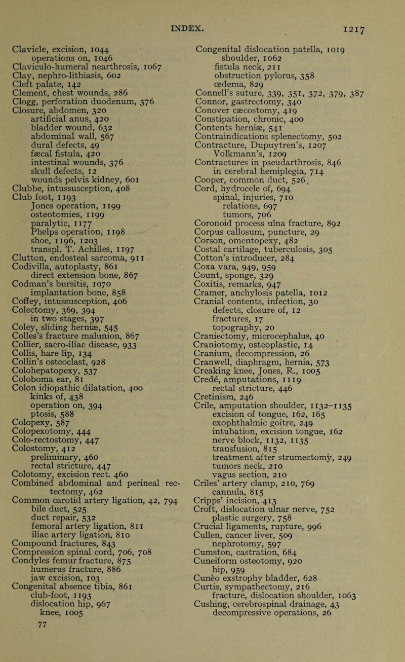 Clavicle, excision, 1044 operations on, 1046 Claviculo-humeral nearthrosis, 1067 Clay, nephro-lithiasis, 602 Cleft palate, 142 Clement, chest wounds, 286 Clogg, perforation duodenum, 376 Closure, abdomen, 320 artificial anus, 420 bladder wound, 632 abdominal wall, 567 dural defects, 49 faecal fistula, 420 intestinal wounds, 376 skull defects, 12 wounds pelvis kidney, 601 Clubbe, intussusception, 408 Club foot, 1193 Jones operation, 1199 osteotomies, 1199 paralytic, 1177 Phelps operation, 1198 shoe, 1196, 1203 transpl. T. Achilles, 1197 Clutton, endosteal sarcoma, 911 Codivilla, autoplasty, 861 direct extension bone, 867 Codman’s bursitis, 1070 implantation bone, 858 Coffey, intussusception, 406 Colectomy, 369, 394 in two stages, 397 Coley, sliding hernias, 545 Colles’s fracture malunion, 867 Collier, sacro-iliac disease, 933 Collis, hare lip, 134 Collin’s osteoclast, 928 Colohepatopexy, 537 Coloboma ear, 81 Colon idiopathic dilatation, 400 kinks of, 438 operation on, 394 ptosis, 588 Colopexy, 587 Colopexotomy, 444 Colo-rectostomy, 447 Colostomy, 412 preliminary, 460 rectal stricture, 447 Colotomy, excision rect. 460 Combined abdominal and perineal rec- tectomy, 462 Common carotid artery ligation, 42, 794 bile duct, 525 duct repair, 532 femoral artery ligation, 811 iliac artery ligation, 810 Compound fractures, 843 Compression spinal cord, 706, 708 Condyles femur fracture, 875 humerus fracture, 886 jaw excision, 103 Congenital absence tibia, 861 club-foot, 1193 dislocation hip, 967 knee, 1005 77 Congenital dislocation patella, 1019 shoulder, 1062 fistula neck, 211 obstruction pylorus, 358 oedema, 829 Connell’s suture, 339, 351, 372, 379, 387 Connor, gastrectomy, 340 Conover cascostomy, 419 Constipation, chronic, 400 Contents herniae, 541 Contraindications splenectomy, 502 Contracture, Dupuytren’s, 1207 Volkmann’s, 1209 Contractures in pseudarthrosis, 846 in cerebral hemiplegia, 714 Cooper, common duct, 526, Cord, hydrocele of, 694 spinal, injuries, 710 relations, 697 tumors, 706 Coronoid process ulna fracture, 892 Corpus callosum, puncture, 29 Corson, omentopexy, 482 Costal cartilage, tuberculosis, 305 Cotton’s introducer, 284 Coxa vara, 949, 959 Count, sponge, 329 Coxitis, remarks, 947 Cramer, anchylosis patella, 1012 Cranial contents, infection, 30 defects, closure of, 12 fractures, 17 topography, 20 Craniectomy, microcephalus, 40 Craniotomy, osteoplastic, 14 Cranium, decompression, 26 Cranwell, diaphragm, hernia, 573 Creaking knee, Jones, R., 1005 Crede, amputations, 1119 rectal stricture, 446 Cretinism, 246 Crile, amputation shoulder, 1132-1135 excision of tongue, 162, 165 exophthalmic goitre, 249 intubation, excision tongue, 162 nerve block, 1132, 1135 transfusion, 815 treatment after strumectomy, 249 tumors neck, 210 vagus section, 210 Criles’ artery clamp, 210, 769 cannula, 815 Cripps’ incision, 413 Croft, dislocation ulnar nerve, 752 plastic surgery, 758 Crucial ligaments, rupture, 996 Cullen, cancer liver, 509 nephrotomy, 597 Cumston, castration, 684 Cuneiform osteotomy, 920 hip, 959 Cun&o exstrophy bladder, 628 Curtis, sympathectomy, 216 fracture, dislocation shoulder, 1063 Cushing, cerebrospinal drainage, 43 decompressive operations, 26