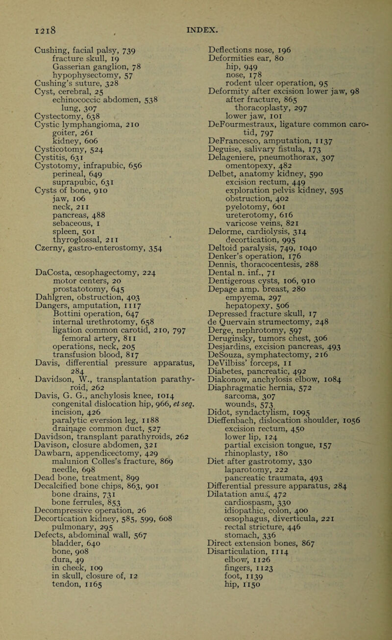 Cushing, facial palsy, 739 fracture skull, 19 Gasserian ganglion, 78 hypophysectomy, 57 Cushing’s suture, 328 Cyst, cerebral, 25 echinococcic abdomen, 538 lung, 307 Cystectomy, 638 Cystic lymphangioma, 210 goiter, 261 kidney, 606 Cysticotomy, 524 Cystitis, 631 Cystotomy, infrapubic, 656 perineal, 649 suprapubic, 631 Cysts of bone, 910 jaw, 106 neck, 211 pancreas, 488 sebaceous, 1 spleen, 501 thyroglossal, 211 Czerny, gastro-enterostomy, 354 DaCosta, oesophagectomy, 224 motor centers, 20 prostatotomy, 645 Dahlgren, obstruction, 403 Dangers, amputation, 1117 Bottini operation, 647 internal urethrotomy, 658 ligation common carotid, 210, 797 femoral artery, 811 operations, neck, 205 transfusion blood, 817 Davis, differential pressure apparatus, 284 Davidson, W., transplantation parathy¬ roid, 262 Davis, G. G., anchylosis knee, 1014 congenital dislocation hip, 966, et seq. incision, 426 paralytic eversion leg, 1188 drainage common duct, 527 Davidson, transplant parathyroids, 262 Davison, closure abdomen, 321 Dawbarn, appendicectomy, 429 malunion Colles’s fracture, 869 needle, 698 Dead bone, treatment, 899 Decalcified bone chips, 863, 901 bone drains, 731 bone ferrules, 853 Decompressive operation, 26 Decortication kidney, 585, 599, 608 pulmonary, 295 Defects, abdominal wall, 567 bladder, 640 bone, 908 dura, 49 in cheek, 109 in skull, closure of, 12 tendon, 1165 Deflections nose, 196 Deformities ear, 80 hip, 949 nose, 178 rodent ulcer operation, 95 Deformity after excision lower jaw, 98 after fracture, 865 thoracoplasty, 297 lower jaw, iox DeFourmestraux, ligature common caro¬ tid, 797 DeFrancesco, amputation, 1137 Deguise, salivary fistula, 173 Delageniere, pneumothorax, 307 omentopexy, 482 Delbet, anatomy kidney, 590 excision rectum, 449 exploration pelvis kidney, 595 obstruction, 402 pyelotomy, 601 ureterotomy, 616 varicose veins, 821 Delorme, cardiolysis, 314 decortication, 995 Deltoid paralysis, 749, 1040 Denker’s operation, 176 Dennis, thoracocentesis, 288 Dental n. inf., 71 Dentigerous cysts, 106, 910 Depage amp. breast, 280 empyema, 297 hepatopexy, 506 Depressed fracture skull, 17 de Quervain strumectomy, 248 Derge, nephrotomy, 597 Deruginsky, tumors chest, 306 Desjardins, excision pancreas, 493 DeSouza, symphatectomy, 216 DeVilbiss’ forceps, 11 Diabetes, pancreatic, 492 Diakonow, anchylosis elbow, 1084 Diaphragmatic hernia, 572 sarcoma, 307 wounds, 573 Didot, syndactylism, 1095 Dieffenbach, dislocation shoulder, 1056 excision rectum, 450 lower lip, 124 partial excision tongue, 157 rhinoplasty, 180 Diet after gastrotomy, 330 laparotomy, 222 pancreatic traumata, 493 Differential pressure apparatus, 284 Dilatation anus^ 472 cardiospasm, 330 idiopathic, colon, 400 oesophagus, diverticula, 221 rectal stricture, 446 stomach, 336 Direct extension bones, 867 Disarticulation, 1114 elbow, 1126 fingers, 1123 foot, 1139 hip, 1150