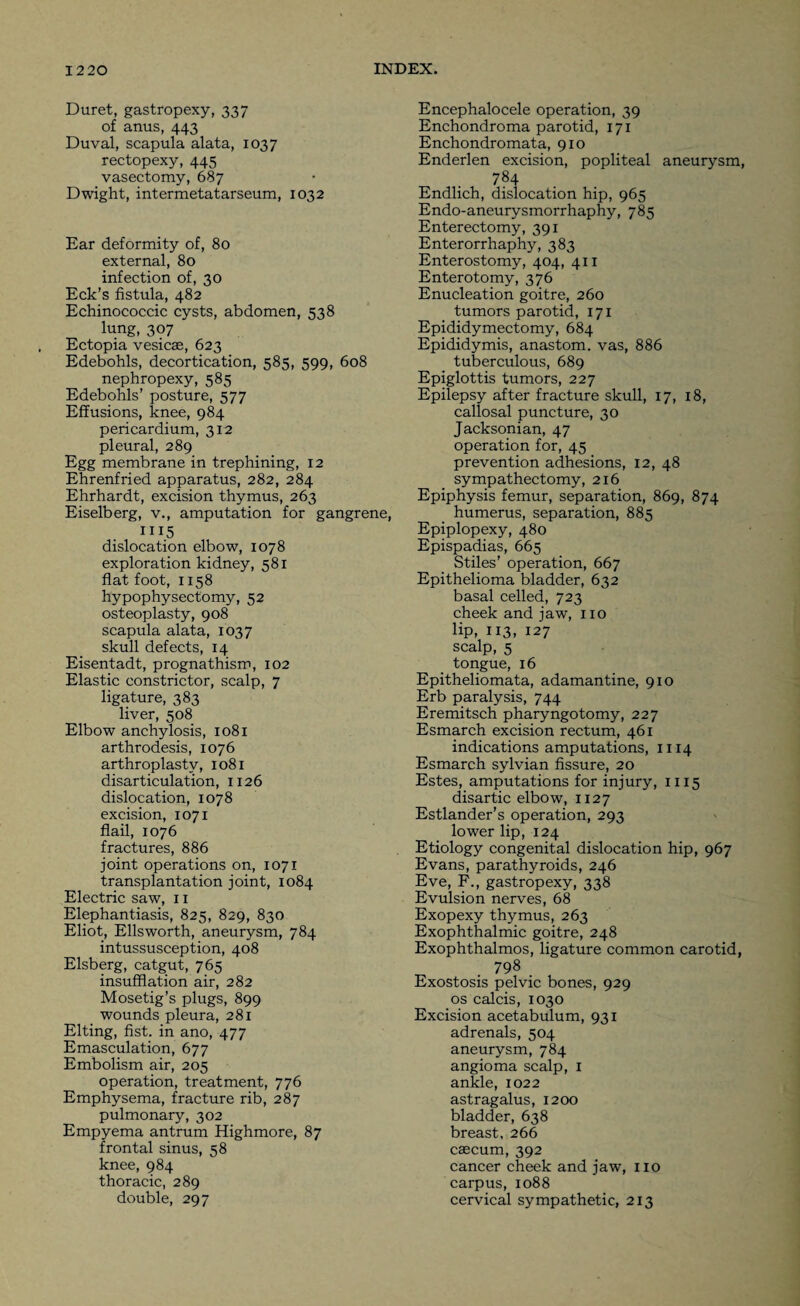 Duret, gastropexy, 337 of anus, 443 Duval, scapula alata, 1037 rectopexy, 445 vasectomy, 687 Dwight, intermetatarseum, 1032 Ear deformity of, 80 external, 80 infection of, 30 Eck’s fistula, 482 Echinococcic cysts, abdomen, 538 lung, 307 Ectopia vesicae, 623 Edebohls, decortication, 585, 599, 608 nephropexy, 585 Edebohls’ posture, 577 Effusions, knee, 984 pericardium, 312 pleural, 289 Egg membrane in trephining, 12 Ehrenfried apparatus, 282, 284 Ehrhardt, excision thymus, 263 Eiselberg, v., amputation for gangrene, III5 dislocation elbow, 1078 exploration kidney, 581 flat foot, 1158 hypophysectomy, 52 osteoplasty, 908 scapula alata, 1037 skull defects, 14 Eisentadt, prognathism, 102 Elastic constrictor, scalp, 7 ligature, 383 liver, 508 Elbow anchylosis, 1081 arthrodesis, 1076 arthroplasty, 1081 disarticulation, 1126 dislocation, 1078 excision, 1071 flail, 1076 fractures, 886 joint operations on, 1071 transplantation joint, 1084 Electric saw, 11 Elephantiasis, 825, 829, 830 Eliot, Ellsworth, aneurysm, 784 intussusception, 408 Elsberg, catgut, 765 insufflation air, 282 Mosetig’s plugs, 899 wounds pleura, 281 Elting, fist, in ano, 477 Emasculation, 677 Embolism air, 205 operation, treatment, 776 Emphysema, fracture rib, 287 pulmonary, 302 Empyema antrum Highmore, 87 frontal sinus, 58 knee, 984 thoracic, 289 double, 297 Encephalocele operation, 39 Enchondroma parotid, 171 Enchondromata, 910 Enderlen excision, popliteal aneurysm, 784 Endlich, dislocation hip, 965 Endo-aneurysmorrhaphy, 785 Enterectomy, 391 Enterorrhaphy, 383 Enterostomy, 404, 4x1 Enterotomy, 376 Enucleation goitre, 260 tumors parotid, 171 Epididymectomy, 684 Epididymis, anastom. vas, 886 tuberculous, 689 Epiglottis tumors, 227 Epilepsy after fracture skull, 17, 18, callosal puncture, 30 Jacksonian, 47 operation for, 45 prevention adhesions, 12, 48 sympathectomy, 216 Epiphysis femur, separation, 869, 874 humerus, separation, 885 Epiplopexy, 480 Epispadias, 665 Stiles’ operation, 667 Epithelioma bladder, 632 basal celled, 723 cheek and jaw, no lip, 113, 127 scalp, 5 tongue, 16 Epitheliomata, adamantine, 910 Erb paralysis, 744 Eremitsch pharyngotomy, 227 Esmarch excision rectum, 461 indications amputations, 1114 Esmarch sylvian fissure, 20 Estes, amputations for injury, 1115 disartic elbow, 1127 Estlander’s operation, 293 lower lip, 124 Etiology congenital dislocation hip, 967 Evans, parathyroids, 246 Eve, F., gastropexy, 338 Evulsion nerves, 68 Exopexy thymus, 263 Exophthalmic goitre, 248 Exophthalmos, ligature common carotid, _ . 798 Exostosis pelvic bones, 929 os calcis, 1030 Excision acetabulum, 931 adrenals, 504 aneurysm, 784 angioma scalp, 1 ankle, 1022 astragalus, 1200 bladder, 638 breast, 266 caecum, 392 cancer cheek and jaw, no carpus, 1088 cervical sympathetic, 213