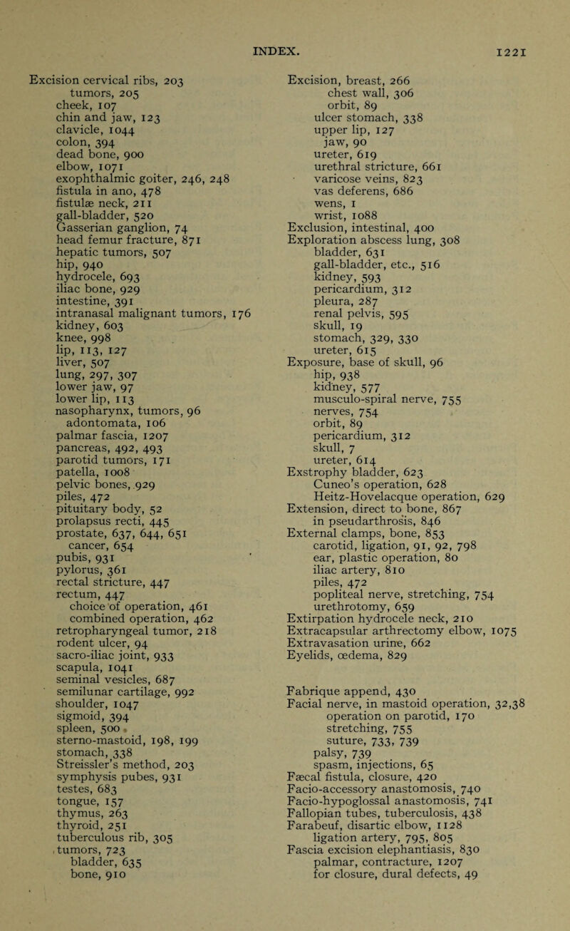 Excision cervical ribs, 203 tumors, 205 cheek, 107 chin and jaw, 123 clavicle, 1044 colon, 394 dead bone, 900 elbow, 1071 exophthalmic goiter, 246, 248 fistula in ano, 478 fistulas neck, 211 gall-bladder, 520 Gasserian ganglion, 74 head femur fracture, 871 hepatic tumors, 507 hip, 940 hydrocele, 693 iliac bone, 929 intestine, 391 intranasal malignant tumors, 176 kidney, 603 knee, 998 lip, 113, 127 liver, 507 lung, 297, 307 lower jaw, 97 lower lip, 113 nasopharynx, tumors, 96 adontomata, 106 palmar fascia, 1207 pancreas, 492, 493 parotid tumors, 171 patella, 1008 pelvic bones, 929 piles, 472 pituitary body, 52 prolapsus recti, 445 prostate, 637, 644, 651 cancer, 654 pubis, 931 pylorus, 361 rectal stricture, 447 rectum, 447 choice of operation, 461 combined operation, 462 retropharyngeal tumor, 218 rodent ulcer, 94 sacro-iliac joint, 933 scapula, 1041 seminal vesicles, 687 semilunar cartilage, 992 shoulder, 1047 sigmoid, 394 spleen, 500 « sterno-mastoid, 198, 199 stomach, 338 Streissler’s method, 203 symphysis pubes, 931 testes, 683 tongue, 157 thymus, 263 thyroid, 251 tuberculous rib, 305 tumors, 723 bladder, 635 bone, 910 Excision, breast, 266 chest wall, 306 orbit, 89 ulcer stomach, 338 upper lip, 127 jaw, 90 ureter, 619 urethral stricture, 661 varicose veins, 823 vas deferens, 686 wens, I wrist, 1088 Exclusion, intestinal, 400 Exploration abscess lung, 308 bladder, 631 gall-bladder, etc., 516 kidney, 593 pericardium, 312 pleura, 287 renal pelvis, 595 skull, 19 stomach, 329, 330 ureter, 615 Exposure, base of skull, 96 hip, 938 kidney, 577 musculo-spiral nerve, 755 nerves, 754 orbit, 89 pericardium, 312 skull, 7 ureter, 614 Exstrophy bladder, 623 Cuneo's operation, 628 Heitz-Hovelacque operation, 629 Extension, direct to bone, 867 in pseudarthros’is, 846 External clamps, bone, 853 carotid, ligation, 91, 92, 798 ear, plastic operation, 80 iliac artery, 810 piles, 472 popliteal nerve, stretching, 754 urethrotomy, 659 Extirpation hydrocele neck, 210 Extracapsular arthrectomy elbow, 1075 Extravasation urine, 662 Eyelids, oedema, 829 Fabrique append, 430 Facial nerve, in mastoid operation, 32,38 operation on parotid, 170 stretching, 755 suture, 733, 739 palsy, 739 spasm, injections, 65 Faecal fistula, closure, 420 Facio-accessory anastomosis, 740 Facio-hypoglossal anastomosis, 741 Fallopian tubes, tuberculosis, 438 Farabeuf, disartic elbow, 1128 ligation artery, 795, 805 Fascia excision elephantiasis, 830 palmar, contracture, 1207 for closure, dural defects, 49