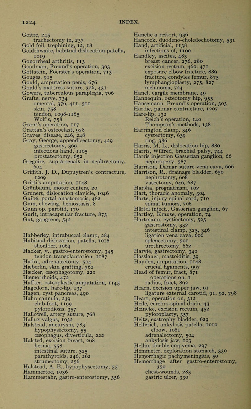 12 24 Goitre, 245 trachectomy in, 237 Gold foil, trephining, 12, 18 Goldthwaite, habitual dislocation patella, 1019 Gonorrheal arthritis, 113 Goodman, Freund’s operation, 303 Gottstein, Foerster’s operation, 713 Gouges, 915 Gould, amputation penis, 676 Gould’s mattress suture, 326, 431 Gowers, tuberculous paraplegia, 706 Grafts, nerve, 734 omental, 376, 411, 511 skin, 758 tendon, 1098-1165 Wolf’s, 758 Grant’s operation, 117 Grattan’s osteoclast, 928 Graves’ disease, 246, 248 Gray, George, appendicectomy, 429 gastrectomy, 369 infectious hand, 1105 prostatectomy, 652 Gregoire, supra-renals in nephrectomy, 604 Griffith, J. D., Dupuytren’s contracture, 1209 Gritti’s amputation, 1148 Griinbaum, motor centers, 20 Grunert, dislocation clavicle, 1046 Guib6, portal anastomosis, 482 Gum, chewing, hemostasis, 8 Gunn op. parotid, 170 Gurlt, intracapsular fracture, 873 Gut, gangrene, 542 Habberley, intrabuccal clamp, 284 Habitual dislocation, patella, 1018 shoulder, 1064 Hacker, v., gastro-enterostomy, 345 tendon transplantation, 1187 Hadra, adrenalectomy, 504 Hasberlin, skin grafting, 762 Hascker, oesophagotomy, 220 Haemorrhoids, 472 Haffter, osteoplastic amputation, 1145 Hagedorn, hare-lip, 137 Hagen, cyst pancreas, 490 Hahn cannula, 239 club-foot, 1199 pylorodiosis, 357 Hallowell, artery suture, 768 Hallux valgus, 1032 Halstead, aneurysm, 783 hypophysectomy, 55 oesophagus, diverticula, 222 Halsted, excision breast, 268 hernia, 558 intestinal suture, 325 parathyroids, 246, 262 strumectomy, 256 Halstead, A. E., hypophysectomy, 55 Hammertoe, 1036 Hammestahr, gastro-enterostomy, 356 Hanche a ressort, 936 Hancock, duodeno-choledochotomy, 531 Hand, artificial, 1138 infections of, 1100 Handley, ascites, 483 breast cancer, 276, 280 excision rectum, 460, 471 exposure elbow fracture, 889 fracture, condyles femur, 875 lymphangioplasty, 275, 827 melanoma, 724 Hanel, cargile membrane, 49 Hannequin, osteotomy hip, 955 Hansemann, Freund’s operation, 303 Hardie, palmar contracture, 1207 Hare-lip, 132 Reich’s operation, 140 Thompson’s methods, 138 Harrington clamp, 346 cystectomy, 639 ring, 386 Harris, M. L., dislocation hip, 880 Harris, Wilfred, brachial palsy, 744 Harris injection Gasserian ganglion, 66 nephropexy, 587 Harrison, Damar suture vena cava, 606 Harrison, R., drainage bladder, 650 nephrotomy, 608 vasectomy, 646, 687 Harsha, prognathism, 102 Hart, thoracic anomaly, 304 Harte, injury spinal cord, 710 spinal tumors, 706 Hartel inject., Gasserian ganglion, 67 Hartley, Krause, operation, 74 Hartmann, cysticotomy, 525 gastrostomy, 332 intestinal clamp, 325, 346 ligation vena cava, 606 splenectomy, 501 urethrectomy, 662 Harvie, gastrectomy, 340 Hasslauer, mastoiditis, 39 Hayden, amputation, 1148 crucial ligaments, 997 Head of femur, fract, 871 operations on, 1 radius, fract, 892 Hearn, excision upper jaw, 91 ligature external carotid, 91, 92, 798 Heart, operation on, 312 Heile, cerebro-spinal drain, 43 Heineke, excision rectum, 452 pyloroplasty, 357 Heitz, exstrophy bladder, 629 Helferich, ankylosis patella, 1010 elbow, 1081 adrenalectomy, 504 ankylosis jaw, 103 Hellin, double empyema, 297 Hemmeter, exploration stomach, 330 Hemorrhagic pachymeningitis, 50 Hemorrhage after gastro-enterostomy, 350 chest-wounds, 283 gastric ulcer, 330