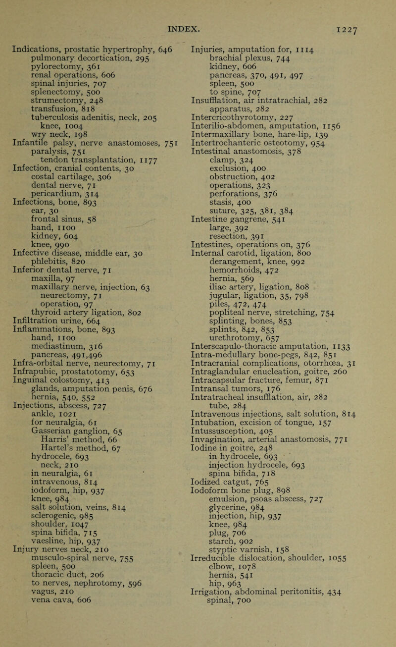 Indications, prostatic hypertrophy, 646 pulmonary decortication, 295 pylorectomy, 361 renal operations, 606 spinal injuries, 707 splenectomy, 500 strumectomy, 248 transfusion, 818 tuberculosis adenitis, neck, 205 knee, 1004 wry neck, 198 Infantile palsy, nerve anastomoses, 751 paralysis, 751 tendon transplantation, 1177 Infection, cranial contents, 30 costal cartilage, 306 dental nerve, 71 pericardium, 314 Infections, bone, 893 ear, 30 frontal sinus, 58 hand, 1100 kidney, 604 knee, 990 Infective disease, middle ear, 30 phlebitis, 820 Inferior dental nerve, 71 maxilla, 97 maxillary nerve, injection, 63 neurectomy, 71 operation, 97 thyroid artery ligation, 802 Infiltration urine, 664 Inflammations, bone, 893 hand, 1100 mediastinum, 316 pancreas, 491,496 Infra-orbital nerve, neurectomy, 71 Infrapubic, prostatotomy, 653 Inguinal colostomy, 413 glands, amputation penis, 676 hernia, 540, 552 Injections, abscess, 727 ankle, 1021 for neuralgia, 61 Gasserian ganglion, 65 Harris’ method, 66 Hartel’s method, 67 hydrocele, 693 neck, 210 in neuralgia, 61 intravenous, 814 iodoform, hip, 937 knee, 984 salt solution, veins, 814 sclerogenic, 985 shoulder, 1047 spina bifida, 715 vaesline, hip, 937 Injury nerves neck, 210 musculo-spiral nerve, 755 spleen, 500 thoracic duct, 206 to nerves, nephrotomy, 596 vagus, 210 vena cava, 606 Injuries, amputation for, 1114 brachial plexus, 744 kidney, 606 pancreas, 370, 491, 497 spleen, 500 to spine, 7 07 Insufflation, air intratrachial, 282 apparatus, 282 Intercricothyrotomy, 227 Interilio-abdomen, amputation, 1156 Intermaxillary bone, hare-lip, 139 Intertrochanteric osteotomy, 954 Intestinal anastomosis, 378 clamp, 324 exclusion, 400 obstruction, 402 operations, 323 perforations, 376 stasis, 400 suture, 325, 381, 384 Intestine gangrene, 541 large, 392 resection, 391 Intestines, operations on, 376 Internal carotid, ligation, 800 derangement, knee, 992 hemorrhoids, 472 hernia, 569 iliac artery, ligation, 808 jugular, ligation, 35, 798 piles, 472, 474 popliteal nerve, stretching, 754 splinting, bones, 853 splints, 842, 853 urethrotomy, 657 Interscapulo-thoracic amputation, 1133 Intra-medullary bone-pegs, 842, 851 Intracranial complications, otorrhcea, 31 Intraglandular enucleation, goitre, 260 Intracapsular fracture, femur, 871 Intransal tumors, 176 Intratracheal insufflation, air, 282 tube, 284 Intravenous injections, salt solution, 814 Intubation, excision of tongue, 157 Intussusception, 405 Invagination, arterial anastomosis, 771 Iodine in goitre, 248 in hydrocele, 693 injection hydrocele, 693 spina bifida, 718 Iodized catgut, 765 Iodoform bone plug, 898 emulsion, psoas abscess, 727 glycerine, 984 injection, hip, 937 knee, 984 plug, 706 starch, 902 styptic varnish, 158 Irreducible dislocation, shoulder, 1055 elbow, 1078 hernia, 541 hip, 963 Irrigation, abdominal peritonitis, 434 spinal, 700