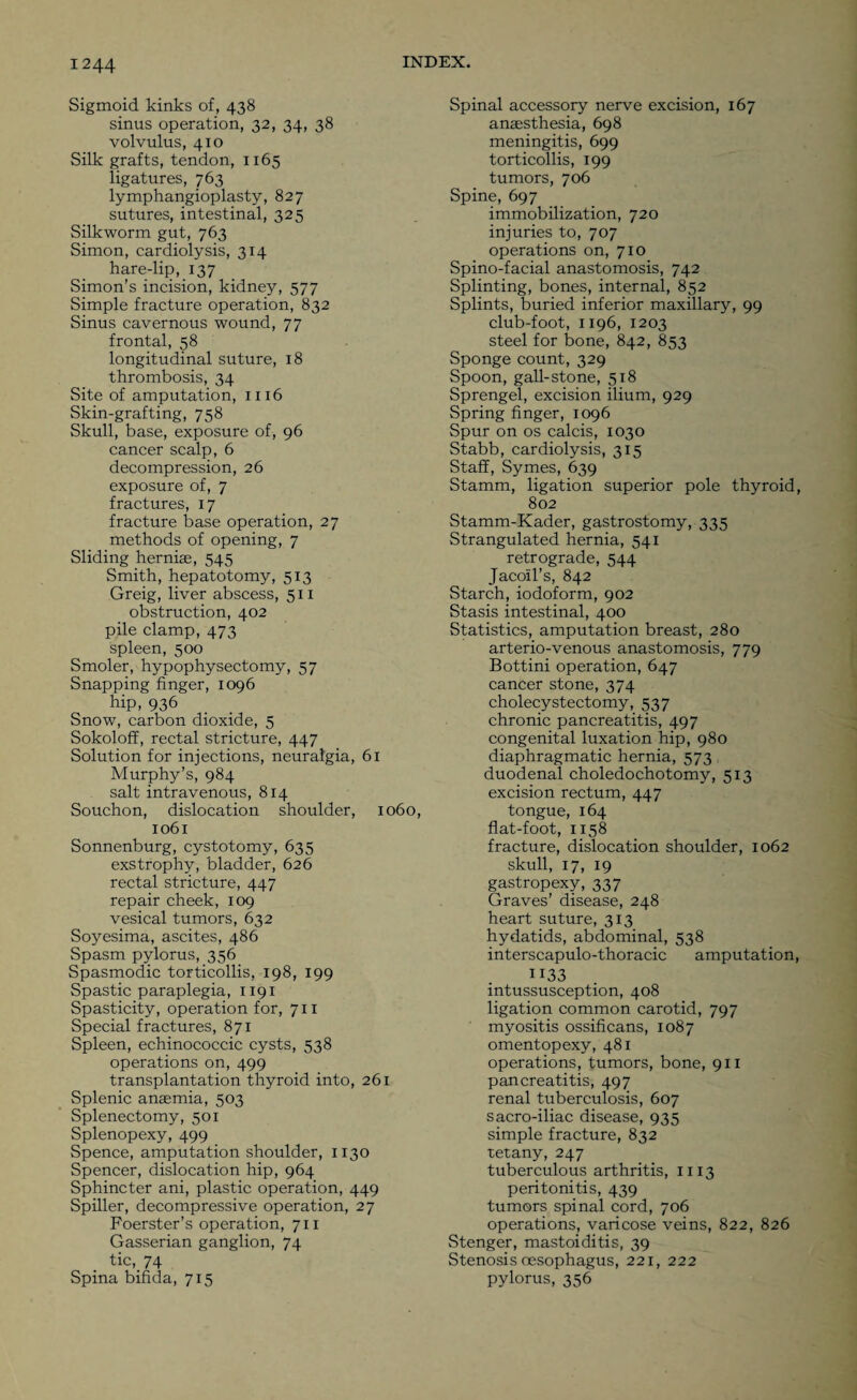 Sigmoid kinks of, 438 sinus operation, 32, 34, 38 volvulus, 410 Silk grafts, tendon, 1x65 ligatures, 763 lymphangioplasty, 827 sutures, intestinal, 325 Silkworm gut, 763 Simon, cardiolysis, 314 hare-lip, 137 Simon’s incision, kidney, 577 Simple fracture operation, 832 Sinus cavernous wound, 77 frontal, 58 longitudinal suture, 18 thrombosis, 34 Site of amputation, 1116 Skin-grafting, 758 Skull, base, exposure of, 96 cancer scalp, 6 decompression, 26 exposure of, 7 fractures, x 7 fracture base operation, 27 methods of opening, 7 Sliding hernias, 545 Smith, hepatotomy, 513 Greig, liver abscess, 511 obstruction, 402 pile clamp, 473 spleen, 500 Smoler, hypophysectomy, 57 Snapping finger, 1096 hip, 936 Snow, carbon dioxide, 5 Sokoloff, rectal stricture, 447 Solution for injections, neuralgia, 61 Murphy’s, 984 salt intravenous, 814 Souchon, dislocation shoulder, 1060, 1061 Sonnenburg, cystotomy, 635 exstrophy, bladder, 626 rectal stricture, 447 repair cheek, 109 vesical tumors, 632 Soyesima, ascites, 486 Spasm pylorus, 356 Spasmodic torticollis, 198, 199 Spastic paraplegia, 1191 Spasticity, operation for, 711 Special fractures, 871 Spleen, echinococcic cysts, 538 operations on, 499 transplantation thyroid into, 261 Splenic anaemia, 503 Splenectomy, 501 Splenopexy, 499 Spence, amputation shoulder, 1130 Spencer, dislocation hip, 964 Sphincter ani, plastic operation, 449 Spiller, decompressive operation, 27 Foerster’s operation, 711 Gasserian ganglion, 74 tic, 74 Spina bifida, 715 Spinal accessory nerve excision, 167 anaesthesia, 698 meningitis, 699 torticollis, 199 tumors, 706 Spine, 697 immobilization, 720 injuries to, 707 operations on, 710 Spino-facial anastomosis, 742 Splinting, bones, internal, 852 Splints, buried inferior maxillary, 99 club-foot, 1196, 1203 steel for bone, 842, 853 Sponge count, 329 Spoon, gall-stone, 518 Sprengel, excision ilium, 929 Spring finger, 1096 Spur on os calcis, 1030 Stabb, cardiolysis, 315 Staff, Symes, 639 Stamm, ligation superior pole thyroid, 802 Stamm-Kader, gastrostomy, 335 Strangulated hernia, 541 retrograde, 544 Jacoil’s, 842 Starch, iodoform, 902 Stasis intestinal, 400 Statistics, amputation breast, 280 arterio-venous anastomosis, 779 Bottini operation, 647 cancer stone, 374 cholecystectomy, 537 chronic pancreatitis, 497 congenital luxation hip, 980 diaphragmatic hernia, 573 duodenal choledochotomy, 513 excision rectum, 447 tongue, 164 flat-foot, 1158 fracture, dislocation shoulder, 1062 skull, 17, 19 gastropexy, 337 Graves’ disease, 248 heart suture, 313 hydatids, abdominal, 538 interscapulo-thoracic amputation, H33 intussusception, 408 ligation common carotid, 797 myositis ossificans, 1087 omentopexy, 481 operations, tumors, bone, 911 pancreatitis, 497 renal tuberculosis, 607 sacro-iliac disease, 935 simple fracture, 832 tetany, 247 tuberculous arthritis, 1113 peritonitis, 439 tumors spinal cord, 706 operations, varicose veins, 822, 826 Stenger, mastoiditis, 39 Stenosis oesophagus, 221, 222 pylorus, 356