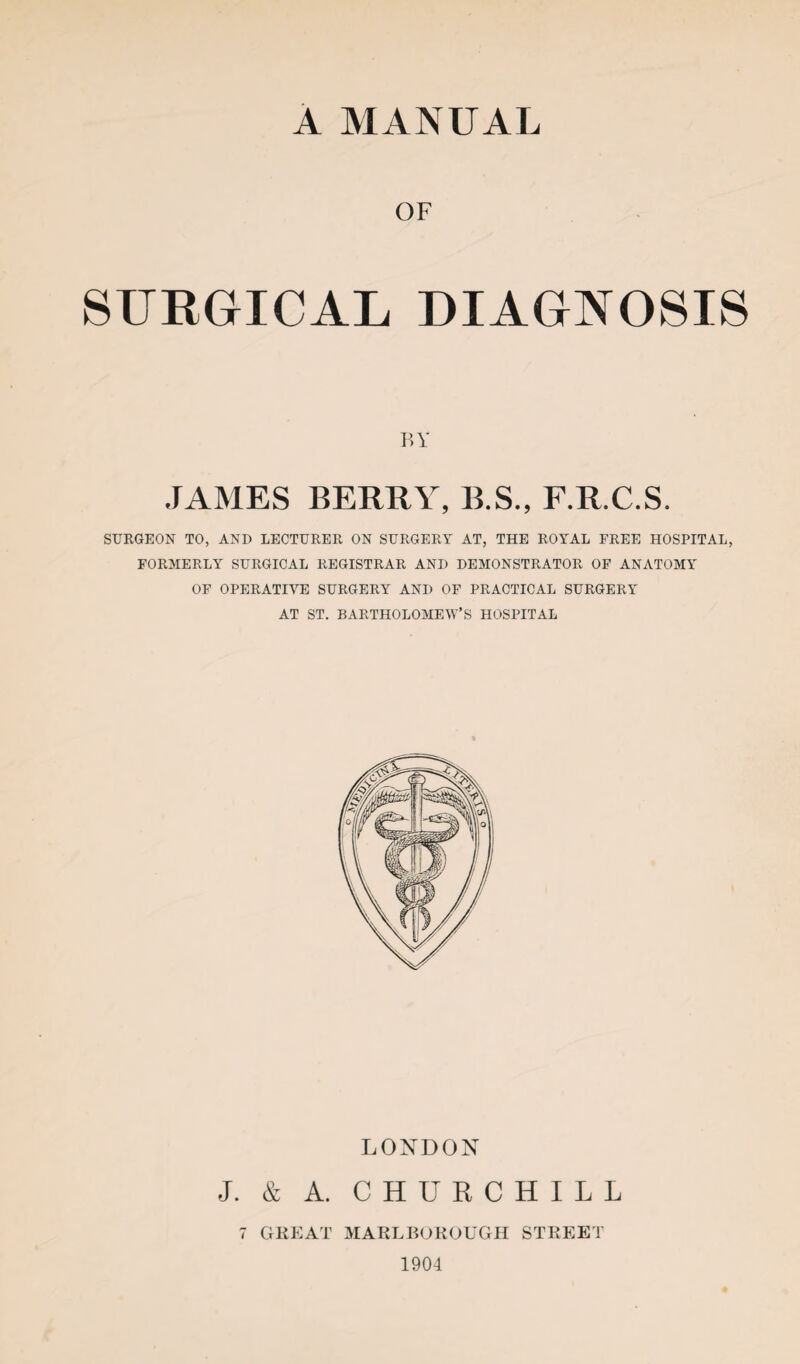 A MANUAL OF SURGICAL, DIAGNOSIS BY JAMES BERRY, B.S., F.R.C.S. SURGEON TO, AND LECTURER ON SURGERY AT, THE ROYAL FREE HOSPITAL, FORMERLY SURGICAL REGISTRAR AND DEMONSTRATOR OF ANATOMY OF OPERATIVE SURGERY AND OF PRACTICAL SURGERY AT ST. BARTHOLOMEW’S HOSPITAL LONDON J. & A. CHURCHILL 7 GREAT MARLBOROUGH STREET 1904