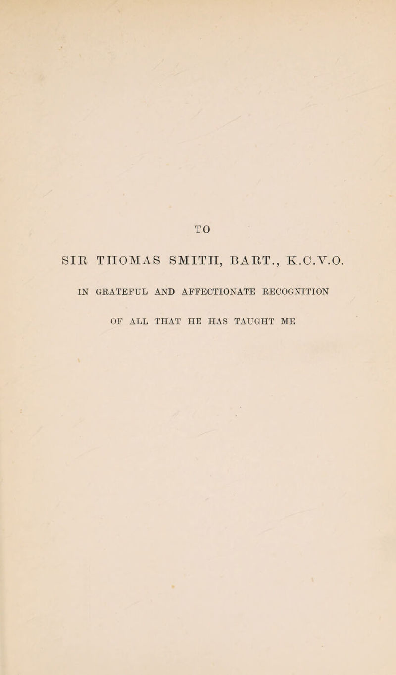 TO SIR THOMAS SMITH, BART., K.C.V.O. IN GRATEFUL AND AFFECTIONATE RECOGNITION OF ALL THAT HE HAS TAUGHT ME