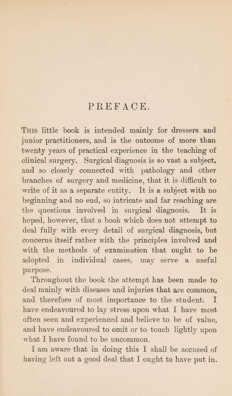 PREFACE. This little book is intended mainly for dressers and junior practitioners, and is the outcome of more than twenty years of practical experience in the teaching of clinical surgery. Surgical diagnosis is so vast a subject, and so closely connected with pathology and other branches of surgery and medicine, that it is difficult to write of it as a separate entity. It is a subject with no beginning and no end, so intricate and far reaching are the questions involved in surgical diagnosis. It is hoped, however, that a book which does not attempt to deal fully with every detail of surgical diagnosis, but concerns itself rather with the principles involved and with the methods of examination that ought to be adopted in individual cases, may serve a useful purpose. Throughout the book the attempt has been made to deal mainly with diseases and injuries that are common, and therefore of most importance to the student. I have endeavoured to lay stress upon what I have most often seen and experienced and believe to be of value, and have endeavoured to omit or to touch lightly upon what I have found to be uncommon. I am aware that in doing this I shall be accused of having left out a good deal that I ought to have put in.