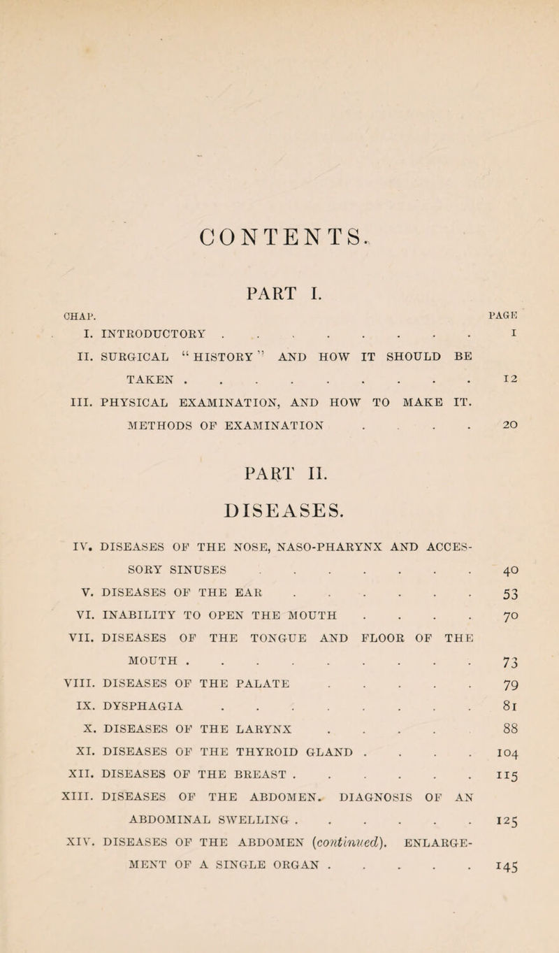 CONTENTS PART I. CHAP. PAGK I. INTEODUCTORY.I II. SURGICAL “ HISTORY ” AND HOW IT SHOULD BE TAKEN.12 III. PHYSICAL EXAMINATION, AND HOW TO MAKE IT. METHODS OP EXAMINATION .... 20 PART II. DISEASES. IV. DISEASES OF THE NOSE, NASO-PHARYNX AND ACCES¬ SORY SINUSES.40 V. DISEASES OF THE EAR.53 VI. INABILITY TO OPEN THE MOUTH . ... JO VII. DISEASES OP THE TONGUE AND FLOOR OF THE MOUTH.73 VIII. DISEASES OF THE PALATE.79 IX. DYSPHAGIA.81 X. DISEASES OF THE LARYNX.88 XI. DISEASES OF THE THYROID GLAND . . . . I04 XII. DISEASES OF THE BREAST.II5 XIII. DISEASES OP THE ABDOMEN. DIAGNOSIS OF AN ABDOMINAL SWELLING.125 XIV. DISEASES OF THE ABDOMEN {coiltinned). ENLARGE¬ MENT OF A SINGLE ORGAN.145