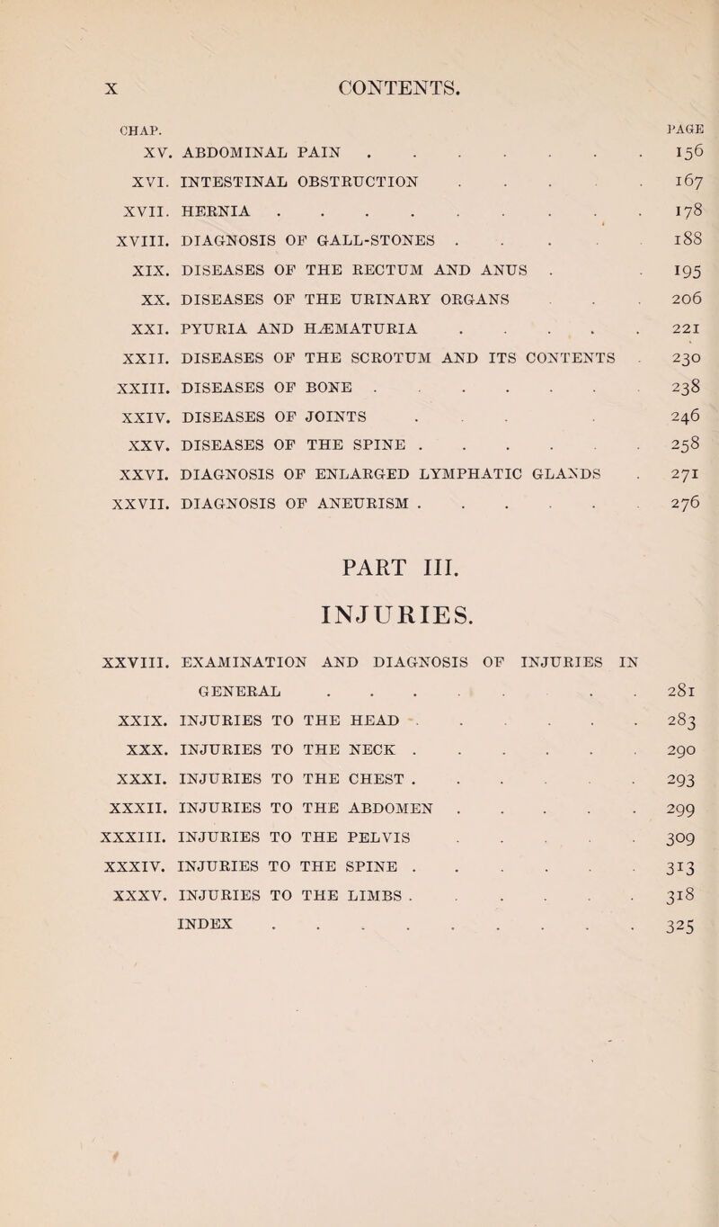 CHAP. PAGE XV. ABDOMINAL PAIN.156 XVI. INTESTINAL OBSTEUCTION.167 XVII. HEENIA.178 XVIII. DIAGNOSIS OP GALL-STONES . . . 188 XIX. DISEASES OF THE EECTUM AND ANUS . 195 XX. DISEASES OF THE UEINAEY OEGANS 206 XXI. PYUEIA AND H^MATUEIA.221 XXII. DISEASES OF THE SCEOTUM AND ITS CONTENTS 230 XXIII. DISEASES OF BONE.238 XXIV. DISEASES OF JOINTS ... 246 XXV. DISEASES OP THE SPINE.258 XXVI. DIAGNOSIS OF ENLAEGED LYMPHATIC GLANDS . 271 XXVII. DIAGNOSIS OP ANEUEISM.276 PART III. INJURIES. XXVIII. EXAMINATION AND DIAGNOSIS OF INJUEIES IN GENEEAL. . . 281 XXIX. INJUEIES TO THE HEAD.283 XXX. INJUEIES TO THE NECK.290 XXXI. INJUEIES TO THE CHEST.293 XXXII. INJUEIES TO THE ABDOMEN.299 XXXIII. INJUEIES TO THE PELVIS.309 XXXIV. INJUEIES TO THE SPINE.313 XXXV. INJUEIES TO THE LIMBS.318 INDEX ..325