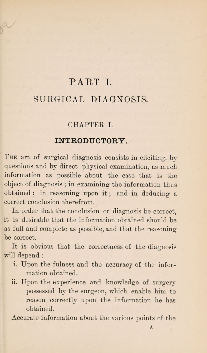 SURGICAL DIAGNOSIS. CHAPTER I. INTRODUCTORY. The art of surgical diagnosis consists in eliciting, by questions and by direct physical examination, as much information as possible about the case that is the object of diagnosis ; in examining the information thus obtained ; in reasoning upon it; and in deducing a correct conclusion therefrom. In order that the conclusion or diagnosis be correct, it is desirable that the information obtained should be as full and complete as possible, and that the reasoning be correct. It is obvious that the correctness of the diagnosis will depend : i. Upon the fulness and the accuracy of the infor¬ mation obtained. ii. Upon the experience and knowledge of surgery possessed by the surgeon, which enable him to reason correctly upon the information he has obtained. Accurate information about the various points of the A