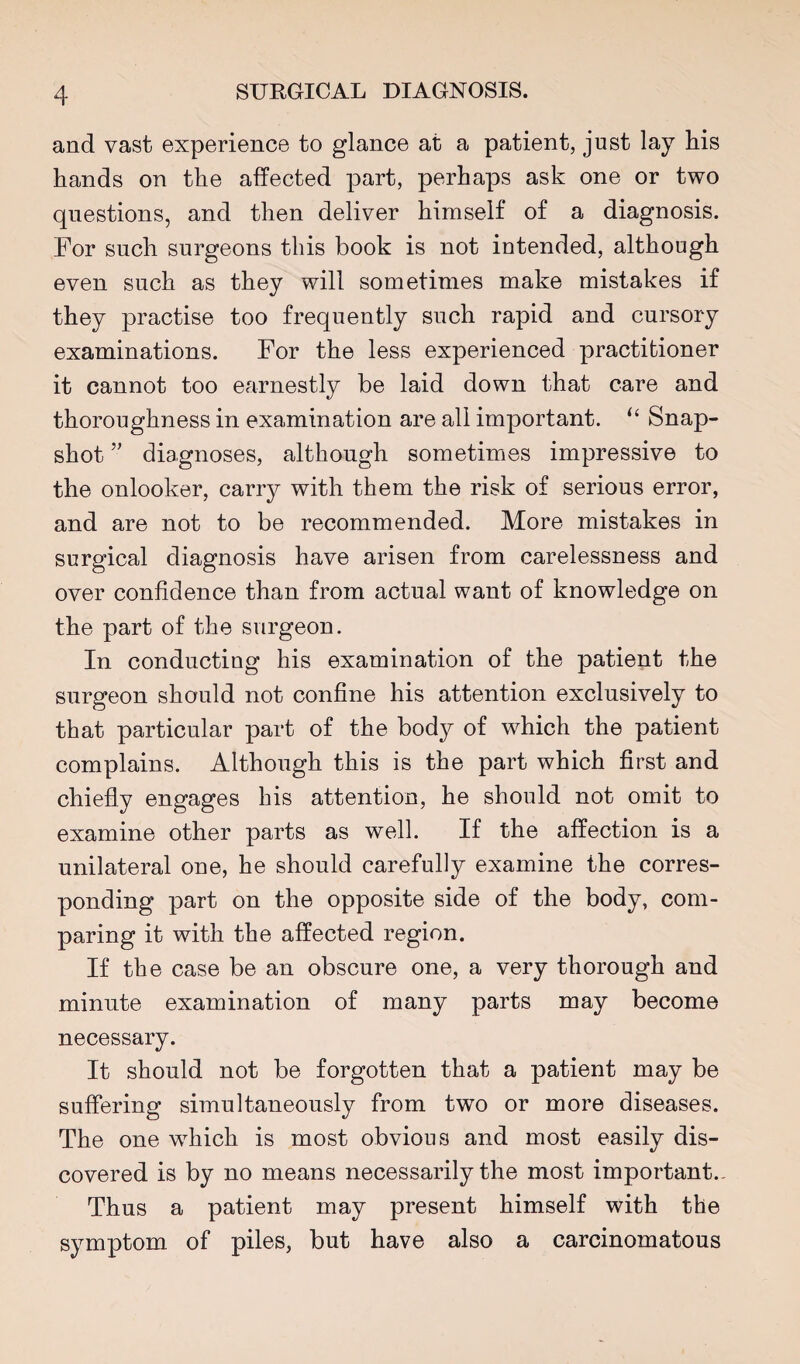 and vast experience to glance at a patient, just lay his hands on the affected part, perhaps ask one or two questions, and then deliver himself of a diagnosis. For such surgeons this book is not intended, although even such as they will sometimes make mistakes if they practise too frequently such rapid and cursory examinations. For the less experienced practitioner it cannot too earnestly be laid down that care and thoroughness in examination are all important. ‘‘ Snap¬ shot diagnoses, although sometimes impressive to the onlooker, carry with them the risk of serious error, and are not to be recommended. More mistakes in surgical diagnosis have arisen from carelessness and over confidence than from actual want of knowledge on the part of the surgeon. In conducting his examination of the patient the surgeon should not confine his attention exclusively to that particular part of the body of which the patient complains. Although this is the part which first and chiefly engages his attention, he should not omit to examine other parts as well. If the affection is a unilateral one, he should carefully examine the corres¬ ponding part on the opposite side of the body, com¬ paring it with the affected region. If the case be an obscure one, a very thorough and minute examination of many parts may become necessary. It should not be forgotten that a patient may be suffering simultaneously from two or more diseases. The one which is most obvious and most easily dis¬ covered is by no means necessarily the most important., Thus a patient may present himself with the symptom of piles, but have also a carcinomatous