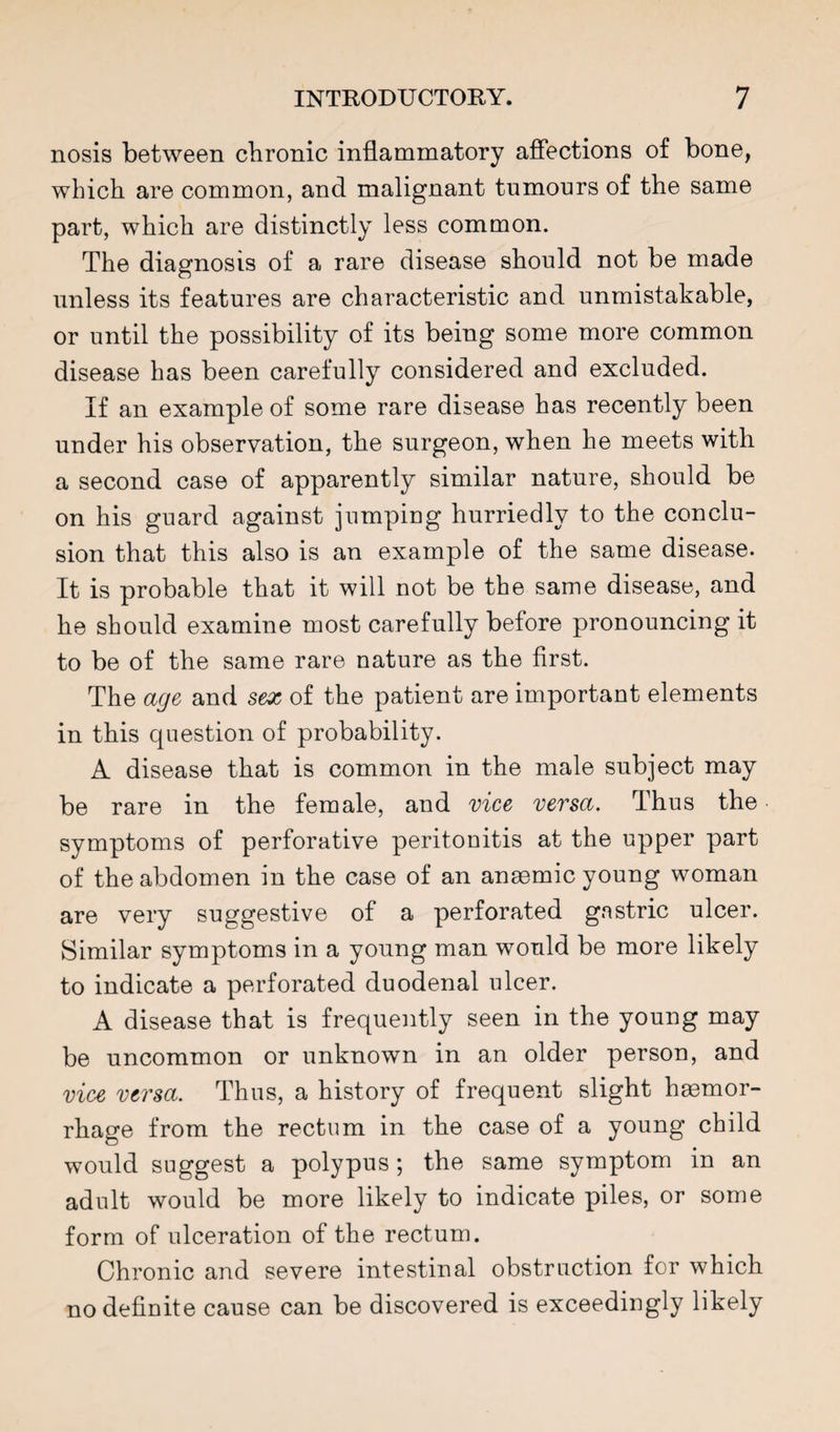 nosis between chronic inflammatory afiections of bone, which are common, and malignant tumours of the same part, which are distinctly less common. The diagnosis of a rare disease should not be made unless its features are characteristic and unmistakable, or until the possibility of its being some more common disease has been carefully considered and excluded. If an example of some rare disease has recently been under his observation, the surgeon, when he meets with a second case of apparently similar nature, should be on his guard against jumping hurriedly to the conclu¬ sion that this also is an example of the same disease. It is probable that it will not be the same disease, and he should examine most carefully before pronouncing it to be of the same rare nature as the first. The age and sex of the patient are important elements in this cpiestion of probability. A disease that is common in the male subject may be rare in the female, and vice versa. Thus the symptoms of perforative peritonitis at the upper part of the abdomen in the case of an anaemic young woman are very suggestive of a perforated gastric ulcer. Similar symptoms in a young man would be more likely to indicate a perforated duodenal ulcer. A disease that is frequently seen in the young may be uncommon or unknown in an older person, and vice versa. Thus, a history of frequent slight haemor¬ rhage from the rectum in the case of a young child would suggest a polypus ; the same symptom in an adult would be more likely to indicate piles, or some form of ulceration of the rectum. Chronic and severe intestinal obstruction for which no definite cause can be discovered is exceedingly likely