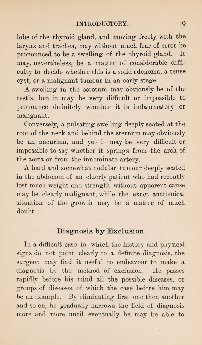 lobe of the thyroid gland, and moving freely with the larynx and trachea, may without much fear of error be pronounced to be a swelling of the thyroid gland. It may, nevertheless, be a matter of considerable diffi¬ culty to decide whether this is a solid adenoma, a tense cyst, or a malignant tumour in an early stage. A swelling in the scrotum may obviously be of the testis, but it may be very difficult or impossible to pronounce definitely whether it is inflammatory or malignant. Conversely, a pulsating swelling deeply seated at the root of the neck and behind the sternum may obviously be an aneurism, and yet it may be very difficult or impossible to say whether it springs from the arch of the aorta or from the innominate artery. A hard and somewhat nodular tumour deeply seated in the abdomen of an elderly patient who had recently lost much weight and strength without apparent cause may be clearly malignant, while the exact anatomical situation of the growth may be a matter of much doubt. Diagnosis by Exclusion. In a difficult case in which the history and physical signs do not point clearly to a definite diagnosis, the surgeon may find it useful to endeavour to make a diagnosis by the method of exclusion. He passes rapidly before his mind all the possible diseases, or groups of diseases, of which the case before him may be an example. By eliminating first one then another and so on, he gradually narrows the field of diagnosis more and more until eventually he may be able to