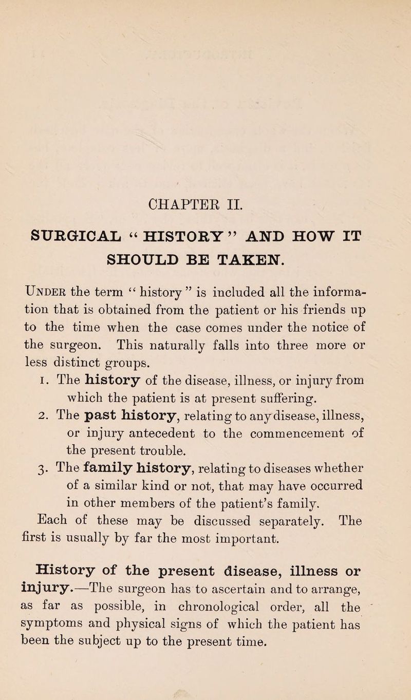 SURGICAL “ HISTORY ’’ AND HOW IT SHOULD BE TAKEN. Under the term “ history” is included all the informa¬ tion that is obtained from the patient or his friends up to the time when the case comes under the notice of the surgeon. This naturally falls into three more or less distinct groups. 1. The history of the disease, illness, or injury from which the patient is at present suffering. 2. The past history, relating to any disease, illness, or injury antecedent to the commencement of the present trouble. 3. The family history, relating to diseases whether of a similar kind or not, that may have occurred in other members of the patient’s family. Each of these may be discussed separately. The first is usually by far the most important. History of the present disease, illness or injury.—The surgeon has to ascertain and to arrange, as far as possible, in chronological order, all the ' symptoms and physical signs of which the patient has been the subject up to the present time.