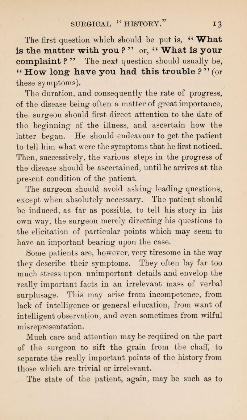 The first question which should be put is, What is the matter with you ? ” or, What is your complaint ? ” The next question should usually be, ‘‘ How long have you had this trouble ? ’’ (or these symptoms). The duration, and consequently the rate of progress, of the disease being often a matter of great importance, the surgeon should first direct attention to the date of the beginning of the illness, and ascertain how the latter began. He should endeavour to get the patient to tell him what were the symptoms that he first noticed. Then, successively, the various steps in the progress of the disease should be ascertained, until he arrives at the present condition of the patient. The surgeon should avoid asking leading questions, except when absolutely necessary. The patient should be induced, as far as possible, to tell his story in his own way, the surgeon merely directing his questions to the elicitation of particular points which may seem to have an important bearing upon the case. Some patients are, however, very tiresome in the way they describe their symptoms. They often lay far too much stress upon unimportant details and envelop the really important facts in an irrelevant mass of verbal surplusage. This may arise from incompetence, from lack of intelligence or general education, from want of intelligent observation, and even sometimes from wilful misrepresentation. Much care and attention may be required on the part of the surgeon to sift the grain from the chaff, to separate the really important points of the history from those which are trivial or irrelevant. The state of the patient, again, may be such as to