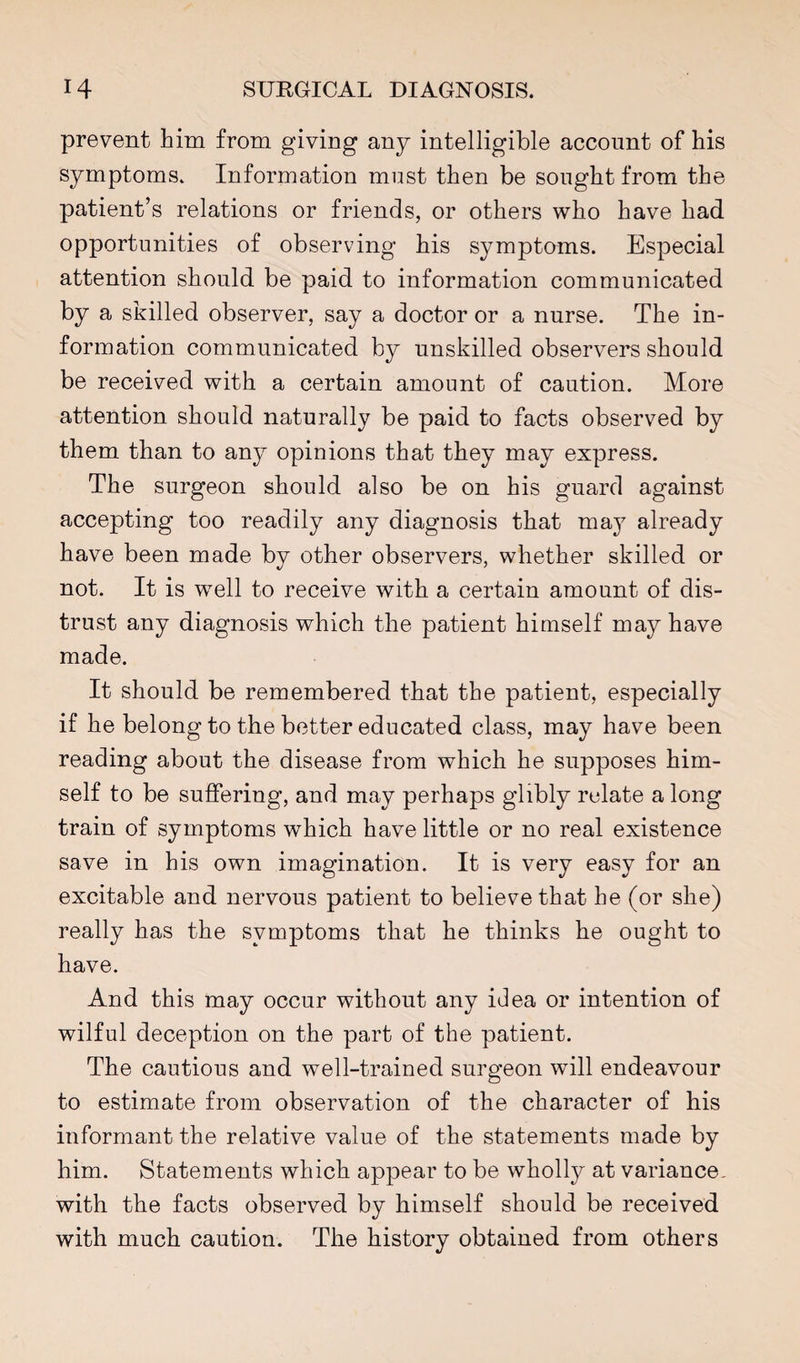 prevent him from giving any intelligible account of his symptoms. Information must then be sought from the patient’s relations or friends, or others who have had opportunities of observing his symptoms. Especial attention should be paid to information communicated by a skilled observer, say a doctor or a nurse. The in¬ formation communicated by unskilled observers should be received with a certain amount of caution. More attention should naturally be paid to facts observed by them than to any opinions that they may express. The surgeon should also be on his guard against accepting too readily any diagnosis that may already have been made by other observers, whether skilled or not. It is well to receive with a certain amount of dis¬ trust any diagnosis which the patient himself may have made. It should be remembered that the patient, especially if he belong to the better educated class, may have been reading about the disease from which he supposes him¬ self to be suffering, and may perhaps glibly relate a long train of symptoms which have little or no real existence save in his own imagination. It is very easy for an excitable and nervous patient to believe that he (or she) really has the symptoms that he thinks he ought to have. And this may occur without any idea or intention of wilful deception on the part of the patient. The cautious and well-trained surgeon will endeavour to estimate from observation of the character of his informant the relative value of the statements made by him. Statements which appear to be wholly at variance, with the facts observed by himself should be received with much caution. The history obtained from others