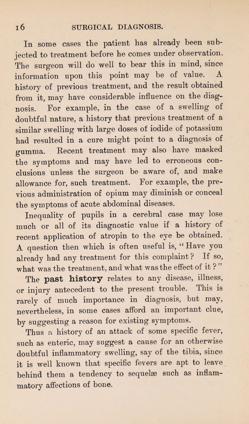 In some cases the patient has already been sub¬ jected to treatment before he comes under observation. The surgeon will do well to bear this in mind, since information upon this point may be of value. A history of previous treatment, and the result obtained from it, may have considerable influence on the diag¬ nosis. For example, in the case of a swelling of doubtful nature, a history that previous treatment of a similar swelling with large doses of iodide of potassium had resulted in a cure might point to a diagnosis of gumma. Recent treatment may also have masked the symptoms and may have led to erroneous con¬ clusions unless the surgeon be aware of, and make allowance for, such treatment. For example, the pre¬ vious administration of opium may diminish or conceal the symptoms of acute abdominal diseases. Inequality of pupils in a cerebral case may lose much or all of its diagnostic value if a history of recent application of atropin to the eye be obtained. A question then which is often useful is, '‘Have you already had any treatment for this complaint ? If so, what was the treatment, and what was the efiect of it ? ” The past history relates to any disease, illness, or injury antecedent to the present trouble. This is rarely of much importance in diagnosis, but may, nevertheless, in some cases afford an important clue, by suggesting a reason for existing symptoms. Thus a history of an attack of some speciflc fever, such as enteric, may suggest a cause for an otherwise doubtful inflammatory swelling, say of the tibia, since it is well known that speciflc fevers are apt to leave behind them a tendency to sequelae such as inflam¬ matory affections of bone.