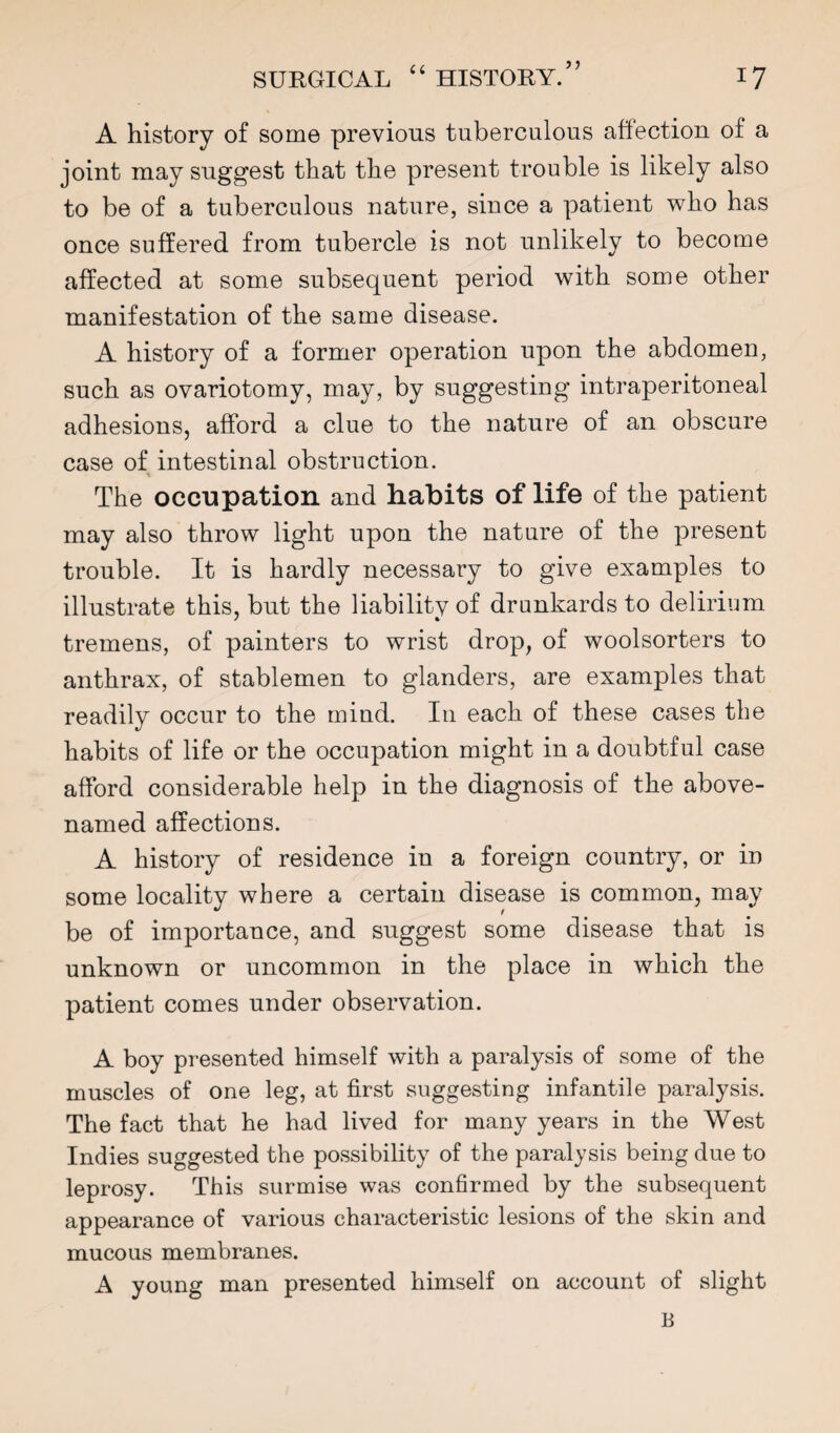 A history of some previous tuberculous affection of a joint may suggest that the present trouble is likely also to be of a tuberculous nature, since a patient who has once suffered from tubercle is not unlikely to become affected at some subsequent period with some other manifestation of the same disease. A history of a former operation upon the abdomen, such as ovariotomy, may, by suggesting intraperitoneal adhesions, afford a clue to the nature of an obscure case of intestinal obstruction. The occupation and habits of life of the patient may also throw light upon the nature of the present trouble. It is hardly necessary to give examples to illustrate this, but the liabilitv of drunkards to delirium tremens, of painters to wrist drop^ of woolsorters to anthrax, of stablemen to glanders, are examples that readily occur to the mind. In each of these cases the habits of life or the occupation might in a doubtful case afford considerable help in the diagnosis of the above- named affections. A history of residence in a foreign country, or in some locality where a certain disease is common, may be of importance, and suggest some disease that is unknown or uncommon in the place in which the patient comes under observation. A boy presented himself with a paralysis of some of the muscles of one leg, at first suggesting infantile paralysis. The fact that he had lived for many years in the West Indies suggested the possibility of the paralysis being due to leprosy. This surmise was confirmed by the subsequent appearance of various characteristic lesions of the skin and mucous membranes. A young man presented himself on account of slight B