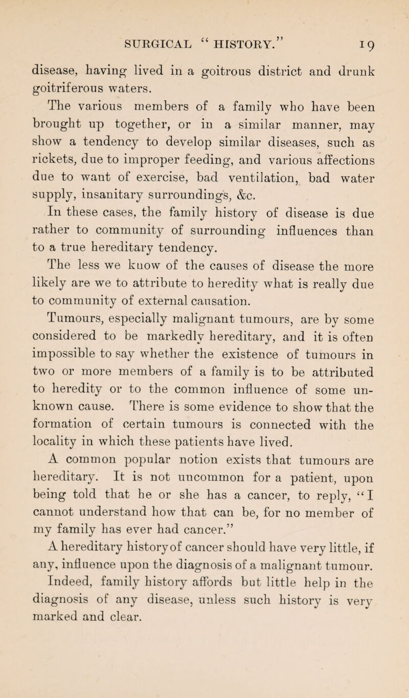 disease, having lived in a goitrous district and drunk goitriferous waters. The various members of a family who have been brought up together, or in a similar manner, may show a tendency to develop similar diseases, such as rickets, due to improper feeding, and various affections due to want of exercise, bad ventilation, bad water supply, insanitary surroundings, &c. In these cases, the family history of disease is due rather to community of surrounding influences than to a true hereditary tendency. The less we know of the causes of disease the more likely are we to attribute to heredity what is really due to community of external causation. Tumours, especially malignant tumours, are by some considered to be markedly hereditary, and it is often impossible to say whether the existence of tumours in two or more members of a family is to be attributed to heredity or to the common influence of some un¬ known cause. There is some evidence to show that the formation of certain tumours is connected with the locality in which these patients have lived. A common popular notion exists that tumours are hereditary. It is not uncommon for a patient, upon being told that he or she has a cancer, to reply, ‘‘I cannot understand how that can be, for no member of my family has ever had cancer.” A hereditary history of cancer should have very little, if any, influence upon the diagnosis of a malignant tumour. Indeed, family history affords but little help in the diagnosis of any disease, unless such history is very marked and clear.