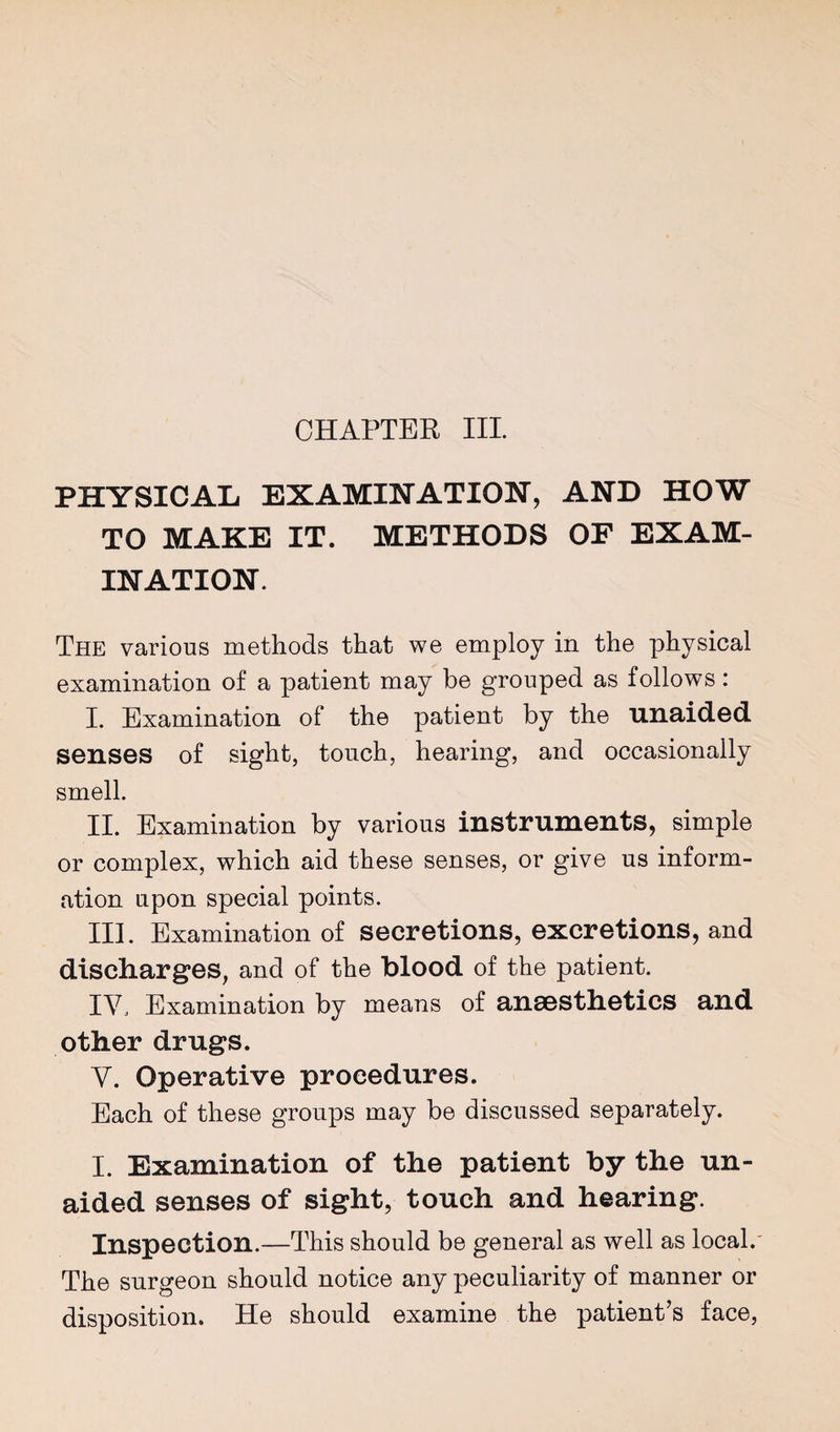 CHAPTER III PHYSICAL EXAMINATION, AND HOW TO MAKE IT. METHODS OF EXAM¬ INATION. The various methods that we employ in the physical examination of a patient may be grouped as follows: I. Examination of the patient by the unaided senses of sight, touch, hearing, and occasionally smell. II. Examination by various instruments, simple or complex, which aid these senses, or give us inform¬ ation upon special points. III. Examination of secretions, excretions, and discharges, and of the blood of the patient. IV. Examination by means of anaesthetics and other drugs. V. Operative procedures. Each of these groups may be discussed separately. I. Examination of the patient by the un¬ aided senses of sight, touch and hearing. Inspection.—This should be general as well as local.' The surgeon should notice any peculiarity of manner or disposition. He should examine the patient’s face.