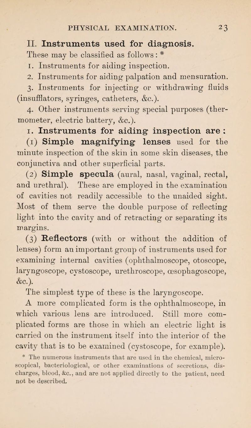 II. Instruments used for diagnosis. These may be classified as follows: * 1. Instruments for aiding inspection. 2. Instruments for aiding palpation and mensuration. 3. Instruments for injecting or withdrawing fluids (insufilators, syringes, catheters, &c.). 4. Other instruments serving special purposes (ther¬ mometer, electric battery, &c.). I. Instruments for aiding inspection are : (1) Simple magnifying lenses used for the minute inspection of the skin in some skin diseases, the conjunctiva and other superflcial parts. (2) Simple specula (aural, nasal, vaginal, rectal, and urethral). These are employed in the examination of cavities not readily accessible to the unaided sight. Most of them serve the double purpose of reflecting light into the cavity and of retracting or separating its margins. (3) Reflectors (with or without the addition of lenses) form an important group of instruments used for examining internal cavities (ophthalmoscope, otoscope, laryngoscope, cystoscope, urethroscope, oesophagoscope, &c.). The simplest type of these is the laryngoscope. A more complicated form is the ophthalmoscope, in which various lens are introduced. Still more com¬ plicated forms are those in which an electric light is carried on the instrument itself into the interior of the cavity that is to be examined (cystoscope, for example). * The numerous instruments that are used in the chemical, micro¬ scopical, bacteriological, or other examinations of secretions, dis¬ charges, blood, &c., and are not applied directly to the patient, need not be described.