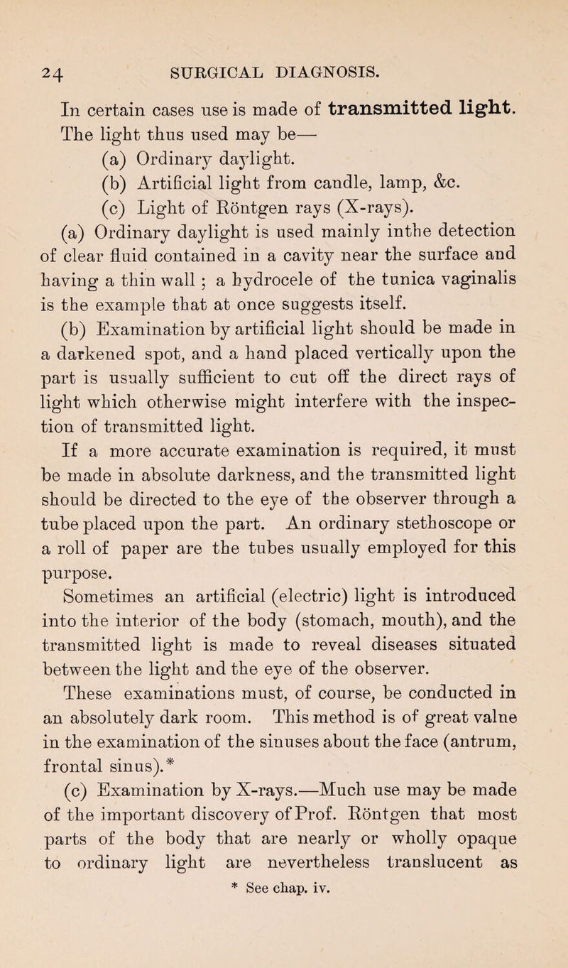 In certain cases use is made of transmitted light. The light thus used may be— (a) Ordinary daylight. (b) Artificial light from candle, lamp, &c. (c) Light of Rontgen rays (X-rays). (a) Ordinary daylight is used mainly intbe detection of clear fluid contained in a cavity near the surface and having a thin wall ; a hydrocele of the tunica vaginalis is the example that at once suggests itself. (b) Examination by artificial light should be made in a darkened spot, and a hand placed vertically upon the part is usually sufficient to cut off the direct rays of light which otherwise might interfere with the inspec¬ tion of transmitted light. If a more accurate examination is required, it must be made in absolute darkness, and the transmitted light should be directed to the eye of the observer through a tube placed upon the part. An ordinary stethoscope or a roll of paper are the tubes usually employed for this purpose. Sometimes an artificial (electric) light is introduced into the interior of the body (stomach, mouth), and the transmitted light is made to reveal diseases situated between the light and the eye of the observer. These examinations must, of course, be conducted in an absolutely dark room. This method is of great value in the examination of the sinuses about the face (antrum, frontal sinus).* (c) Examination by X-rays.—Much use may be made of the important discovery of Prof. Rontgen that most parts of the body that are nearly or wholly opaque to ordinary light are nevertheless translucent as * See chap. iv.