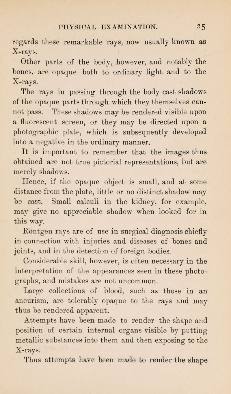 regards these remarkable rays, now usually known as X-rays. Other parts of the body, however, and notably the bones, are opaque both to ordinary light and to the X-rays. The rays in passing through the body cast shadows of the opaque parts through which they themselves can¬ not pass. These shadows may be rendered visible upon a fluorescent screen, or they may be directed upon a photographic plate, which is subsequently developed into a negative in the ordinary manner. It is important to remember that the images thus obtained are not true pictorial representations, but are merelv shadows. Hence, if the opaque object is small, and at some distance from the plate, little or no distinct shadow may be cast. Small calculi in the kidney, for example, may give no appreciable shadow when looked for in this way. Rontgen rays are of use in surgical diagnosis chiefly in connection with injuries and diseases of bones and joints, and in the detection of foreign bodies. Considerable skill, however, is often necessary in the interpretation of the appearances seen in these photo¬ graphs, and mistakes are not uncommon. Large collections of blood, such as those in an aneurism, are tolerably opaque to the rays and may thus be rendered apparent. Attempts have been made to render the shape and position of certain internal organs visible by putting metallic substances into them and then exposing to the X-rays. Thus attempts have been made to render the shape